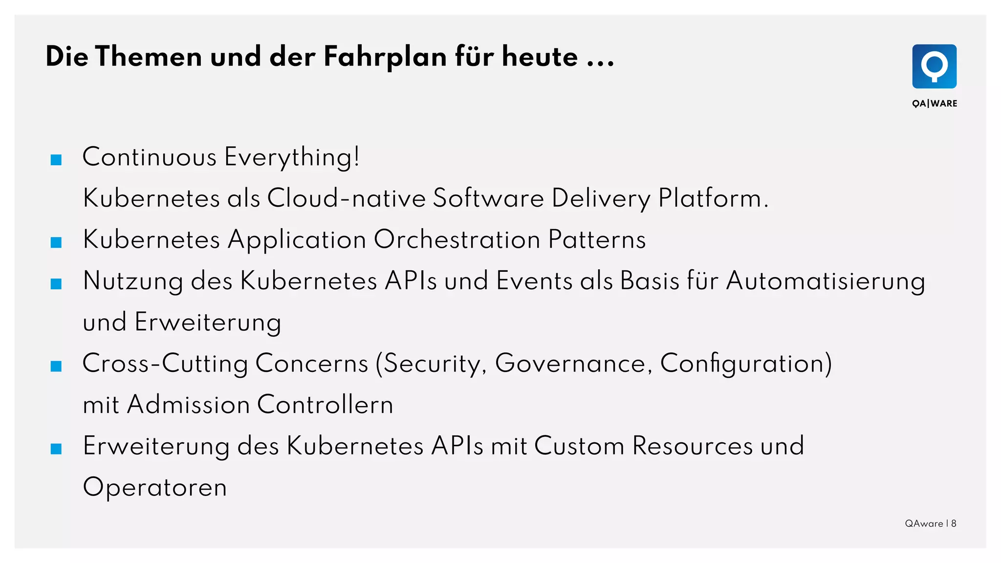 Die Themen und der Fahrplan für heute ...
QAware | 8
■ Continuous Everything!
Kubernetes als Cloud-native Software Delivery Platform.
■ Kubernetes Application Orchestration Patterns
■ Nutzung des Kubernetes APIs und Events als Basis für Automatisierung
und Erweiterung
■ Cross-Cutting Concerns (Security, Governance, Conﬁguration)
mit Admission Controllern
■ Erweiterung des Kubernetes APIs mit Custom Resources und
Operatoren
 