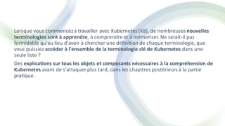 Lorsque vous commencezà travailler avec Kubernetes(K8), de nombreusesnouvelles
terminologies sont à apprendre, à comprendre et à mémoriser. Ne serait-il pas
formidable qu'au lieu d'avoir à chercher une définition de chaque terminologie, que
vous puissiez accéder à l'ensemble de la terminologie clé de Kubernetes dans une
seule liste ?
Des explications sur tous les objets et composants nécessaires à la compréhension de
Kubernetes avant de s'attaquer plus tard, dans les chapitres postérieurs à la partie
pratique.
 