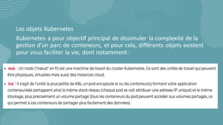 Les objets Kubernetes
Kubernetes a pour objectif principal de dissimuler la complexité de la
gestion d’un parc de conteneurs, et pour cela, différents objets existent
pour vous faciliter la vie, dont notamment :
 