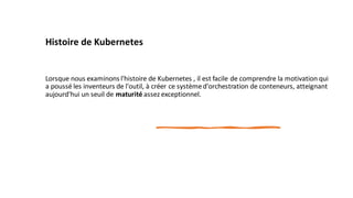Histoire de Kubernetes
Lorsque nous examinons l'histoire de Kubernetes , il est facile de comprendre la motivation qui
a poussé les inventeurs de l'outil, à créer ce systèmed'orchestration de conteneurs, atteignant
aujourd'hui un seuil de maturité assez exceptionnel.
 