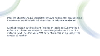 Pour les utilisateurs qui souhaitent essayer Kubernetes au quotidien,
il existe une multitude de solutions dont la solution Minikube.
Minikube est un outil facilitantl’exécution locale de Kubernetes. Il
exécute un cluster Kubernetes à nœud unique dans une machine
virtuelle (VM), dès lors votre VM devient à la fois un nœud de type
Master et Worker.
 