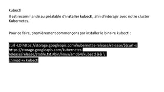 kubectl
Il est recommandé au préalable d'installer kubectl, afin d'interagir avec notre cluster
Kubernetes.
Pour ce faire, premièrement commençonspar installer le binaire kubectl :
curl -LO https://storage.googleapis.com/kubernetes-release/release/$(curl -s
https://storage.googleapis.com/kubernetes-
release/release/stable.txt)/bin/linux/amd64/kubectl && 
chmod +x kubectl
 