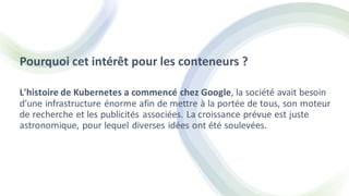 Pourquoi cet intérêt pour les conteneurs ?
L'histoire de Kubernetes a commencé chez Google, la société avait besoin
d'une infrastructure énorme afin de mettre à la portée de tous, son moteur
de recherche et les publicités associées. La croissance prévue est juste
astronomique, pour lequel diverses idées ont été soulevées.
 