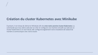 Création du cluster Kubernetes avec Minikube
À présent, il est temps de démarrer Minikube afin de créernotre premierclusterKubernetes.La
commande que nous allons exécuter va créer et configurer une machine virtuelle qui exécute un
cluster Kubernetes à un seul nœud, elle configureraégalement notre installationde kubectl de
manière à communiquer avec notre cluster.
 