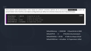 DefaultMemory = 2048 MB # Quantité de la RAM
DefaultCPUS = 2 # Nombre de processeurs
DefaultDiskSize = 20 GB # Taille du disque virtuel
DefaultVMDriver = virtualbox # L'hyperviseur utilisé
 