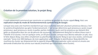 Création de la première solution, le projet Borg
Il avait notammentcommencé par construire un systèmede gestion de cluster appelé Borg. Voici une
explicationsimple du mode de fonctionnementdu systèmeBorg de Google:
Lorsque vous avez une machine standard et que vous souhaitez exécuter plusieurs processus dessus, c'est
le systèmed'exploitation qui gère l'ordonnancement. C'est lui qui détermine quel processus a accès à quel
processeur, quel processus a accès à quelles parties mémoire, quels sont les processus qui doivent être
gelés ou disparaître dans les cas de pénurie de ressources. Véritablement Borg fait la même chose mais à
l'échelle d'un cluster, c'est en quelque sorte, un OS pour cluster. Lorsque vous désirez exécuter un job, vous
le faite depuis Borg, vous dites simplement au planificateur de cluster Borg ce que vous voulez, comme par
exemple "lance-moi 300 répliques de mon application web". Ensuite le planificateur Borg identifie les
machines du cluster qui disposeront de la capacité disponible pour exécuter votre service et envoie une
demande d'exécution du service aux nœuds (machines qui constituent votre Cluster).
 