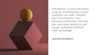 Félicitations ! Si vous êtes arrivé
jusqu'ici, et maintenant, si vous
souhaitez une suite, n'hésitez
pas à me contacter. Vous
trouverez satisfaction avec moi,
que vous soyez seul(e) ou une
équipe souhaitant maîtriser
cette technologie.
Jaouad Assabbour
 