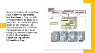 Google a initialement conçu Borg
pour répondre à ses propres
besoins internes, Borg restait le
principal système de gestion des
conteneurs au sein de Google en
raison de son ampleur et de
l'étendue de ses fonctionnalités.
Par la suite Google développe
Omega, qui est une progéniture
de Borg, afin d'améliorer
l'ingénierie logicielle de
l'écosystème Borg.
 