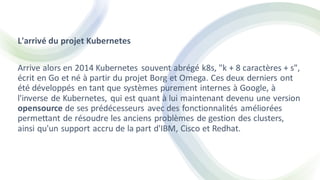 L'arrivé du projet Kubernetes
Arrive alors en 2014 Kubernetes souvent abrégé k8s, "k + 8 caractères + s",
écrit en Go et né à partir du projet Borg et Omega. Ces deux derniers ont
été développés en tant que systèmes purement internes à Google, à
l'inverse de Kubernetes, qui est quant à lui maintenant devenu une version
opensource de ses prédécesseurs avec des fonctionnalités améliorées
permettant de résoudre les anciens problèmes de gestion des clusters,
ainsi qu'un support accru de la part d'IBM, Cisco et Redhat.
 