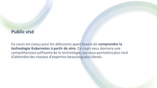 Public visé
Ce cours est conçu pour les débutants ayant besoin de comprendre la
technologie Kubernetes à partir de zéro. Ce cours vous donnera une
compréhensionsuffisante de la technologie, qui vous permettra plus tard
d’atteindre des niveaux d’expertise beaucoup plus élevés.
 