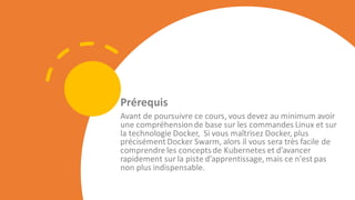 Prérequis
Avant de poursuivre ce cours, vous devez au minimum avoir
une compréhensionde base sur les commandes Linux et sur
la technologie Docker, Si vous maîtrisez Docker, plus
précisément Docker Swarm, alors il vous sera très facile de
comprendre les conceptsde Kubernetes et d’avancer
rapidement sur la piste d’apprentissage, mais ce n'est pas
non plus indispensable.
 