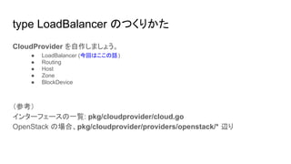type LoadBalancer のつくりかた
CloudProvider を自作しましょう。
● LoadBalancer (今回はここの話)
● Routing
● Host
● Zone
● BlockDevice
（参考）
インターフェースの一覧: pkg/cloudprovider/cloud.go
OpenStack の場合、pkg/cloudprovider/providers/openstack/* 辺り
 