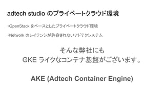 adtech studio のプライベートクラウド環境
・OpenStack をベースとしたプライベートクラウド環境
・Network のレイテンシが許容されないアドテクシステム
そんな弊社にも
GKE ライクなコンテナ基盤がございます。
AKE (Adtech Container Engine)
 