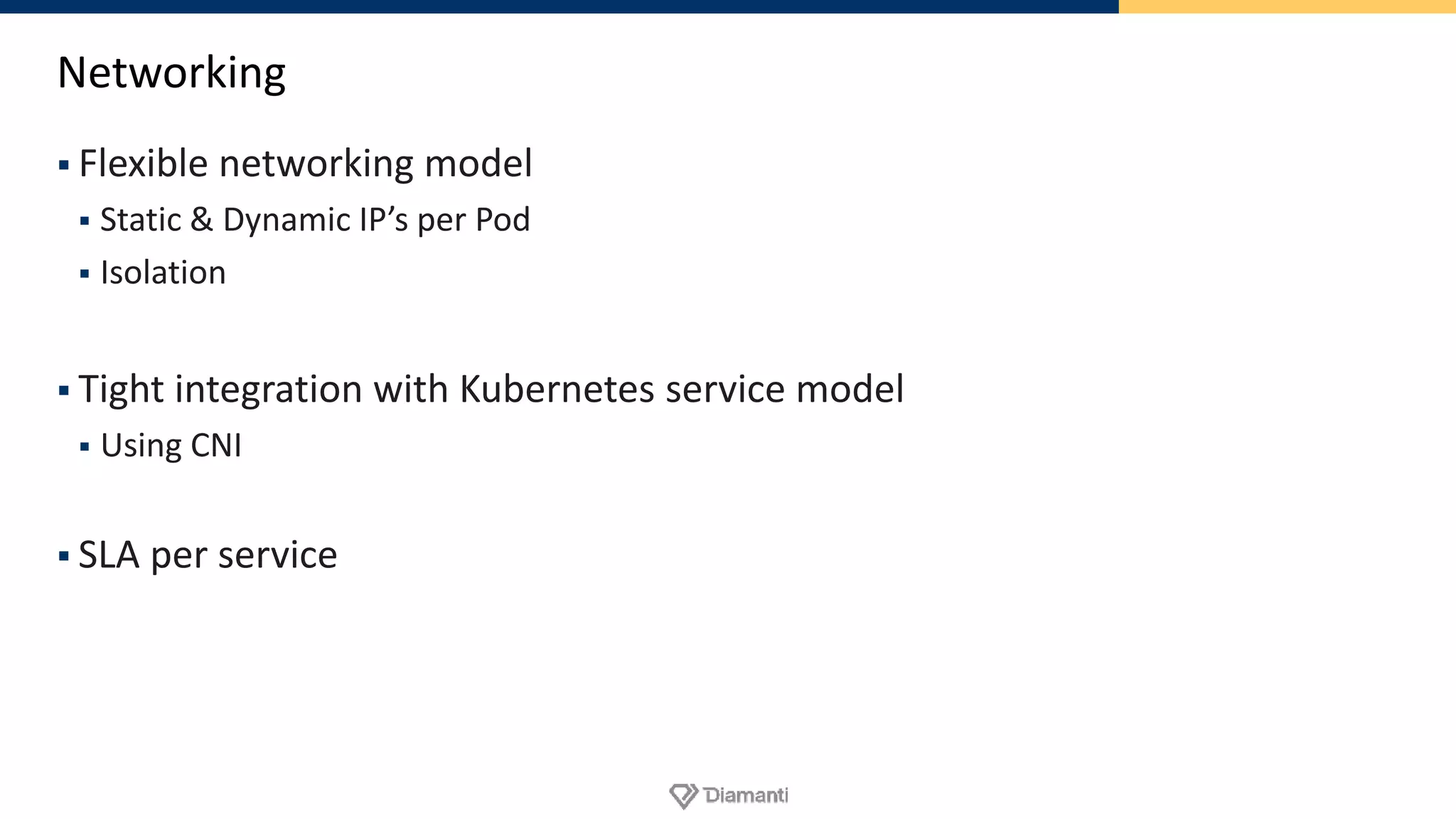 Networking
 Flexible networking model
 Static & Dynamic IP’s per Pod
 Isolation
 Tight integration with Kubernetes service model
 Using CNI
 SLA per service
 