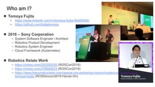 Who am I?
 Tomoya Fujita
• https://www.linkedin.com/in/tomoya-fujita-5bb656b6/
• https://github.com/fujitatomoya
 2016 – Sony Corporation
– System Software Engineer / Architect
– Robotics Product Development
– Robotics System Engineer
– Cloud Framework (Kubernetes)
 Robotics Relate Work
– https://vimeo.com/293292255 (ROSCon2018)
– https://vimeo.com/378682623 (ROSCon2019)
– https://www.theconstructsim.com/openai-ros-workshop-roscon/rosdevcon19-
tomoya-fujita/ (ROSDevcon2019 Hands-On)
 
