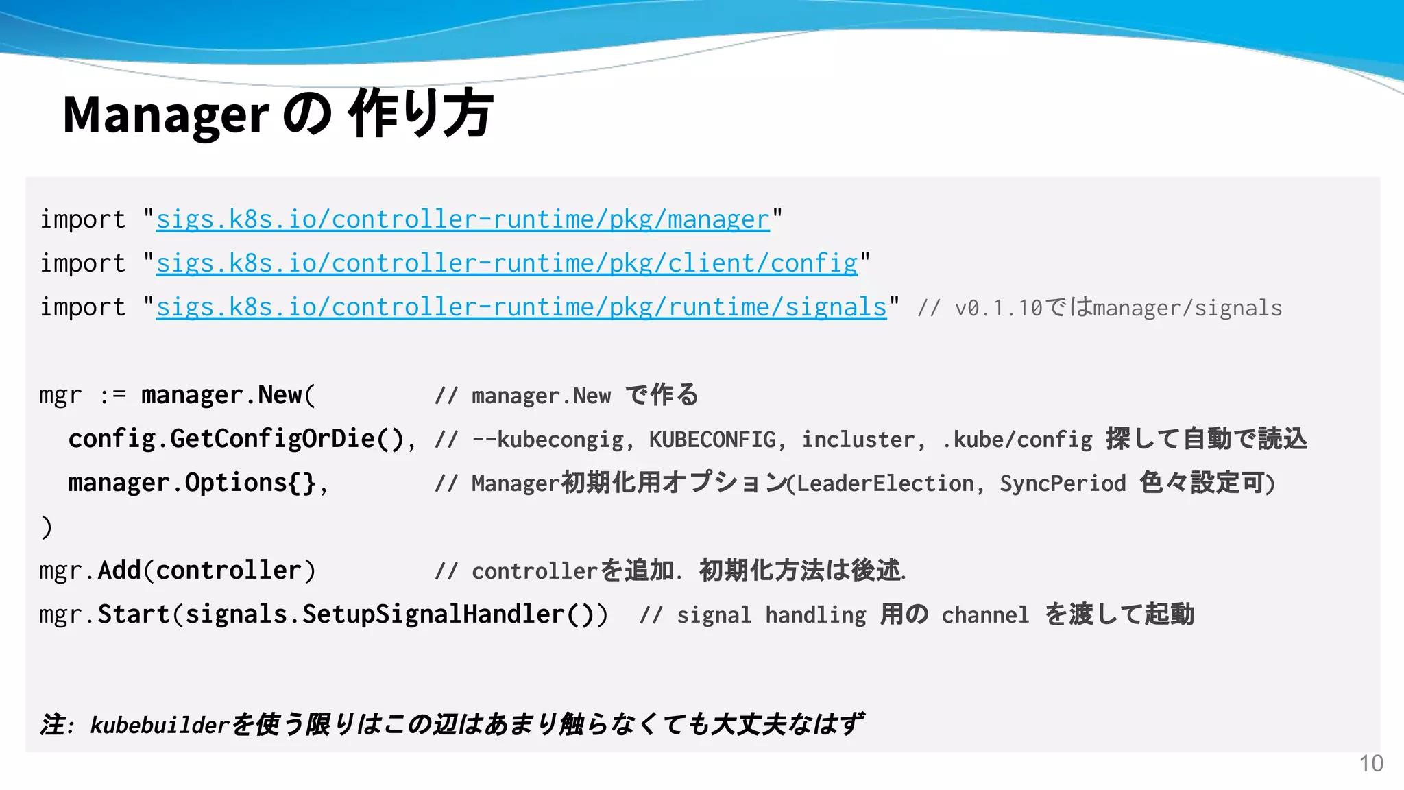 Manager の 作り方
import "sigs.k8s.io/controller-runtime/pkg/manager"
import "sigs.k8s.io/controller-runtime/pkg/client/config"
import "sigs.k8s.io/controller-runtime/pkg/runtime/signals" // v0.1.10ではmanager/signals
mgr := manager.New( // manager.New で作る
config.GetConfigOrDie(), // --kubecongig, KUBECONFIG, incluster, .kube/config 探して自動で読込
manager.Options{}, // Manager初期化用オプション(LeaderElection, SyncPeriod 色々設定可)
)
mgr.Add(controller) // controllerを追加. 初期化方法は後述.
mgr.Start(signals.SetupSignalHandler())　// signal handling 用の channel を渡して起動
注: kubebuilderを使う限りはこの辺はあまり触らなくても大丈夫なはず
10
 