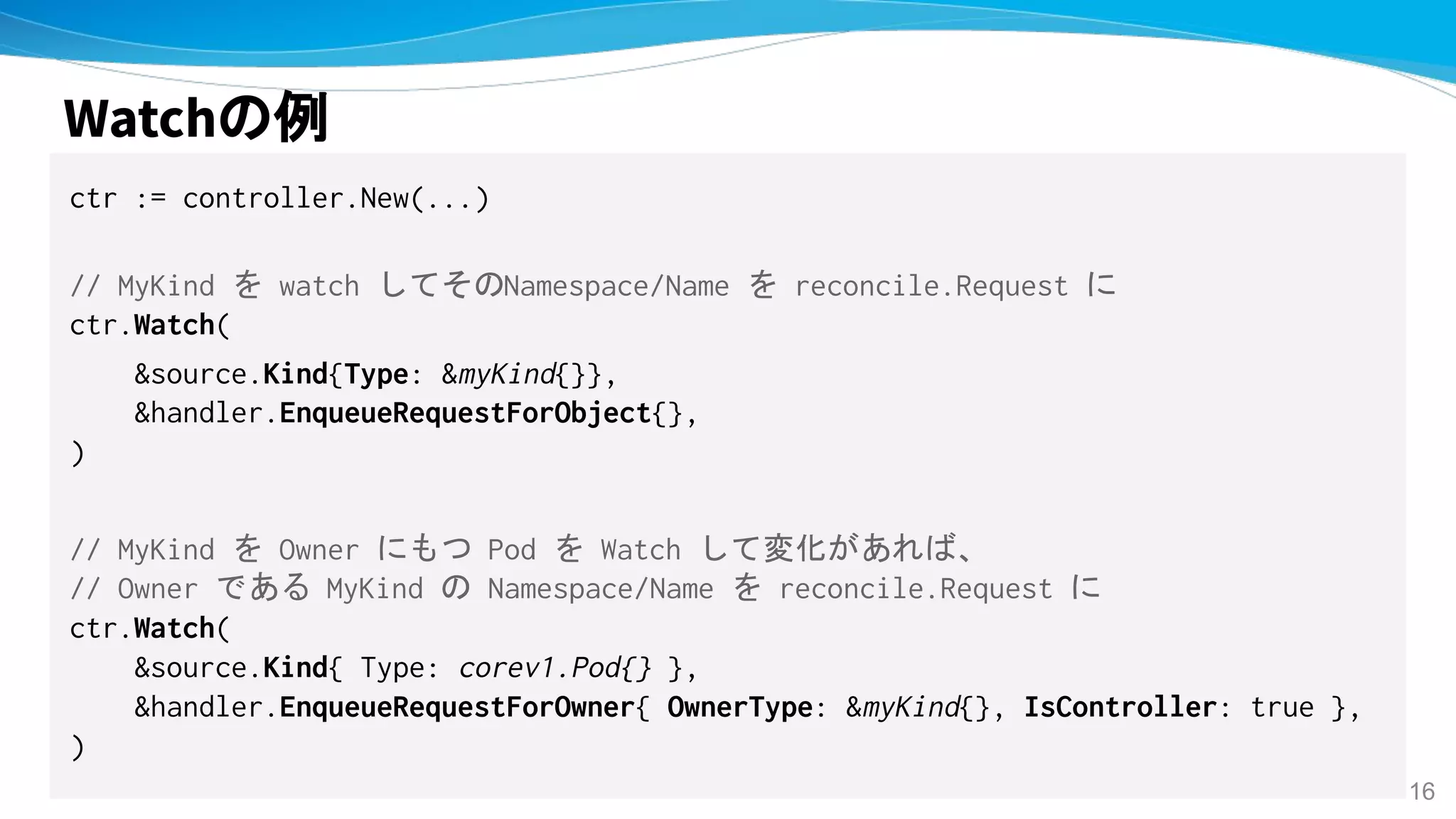Watchの例
ctr := controller.New(...)
// MyKind を watch してそのNamespace/Name を reconcile.Request に
ctr.Watch(
&source.Kind{Type: &myKind{}},
&handler.EnqueueRequestForObject{},
)
// MyKind を Owner にもつ Pod を Watch して変化があれば、
// Owner である MyKind の Namespace/Name を reconcile.Request に
ctr.Watch(
&source.Kind{ Type: corev1.Pod{} },
&handler.EnqueueRequestForOwner{ OwnerType: &myKind{}, IsController: true },
)
16
 
