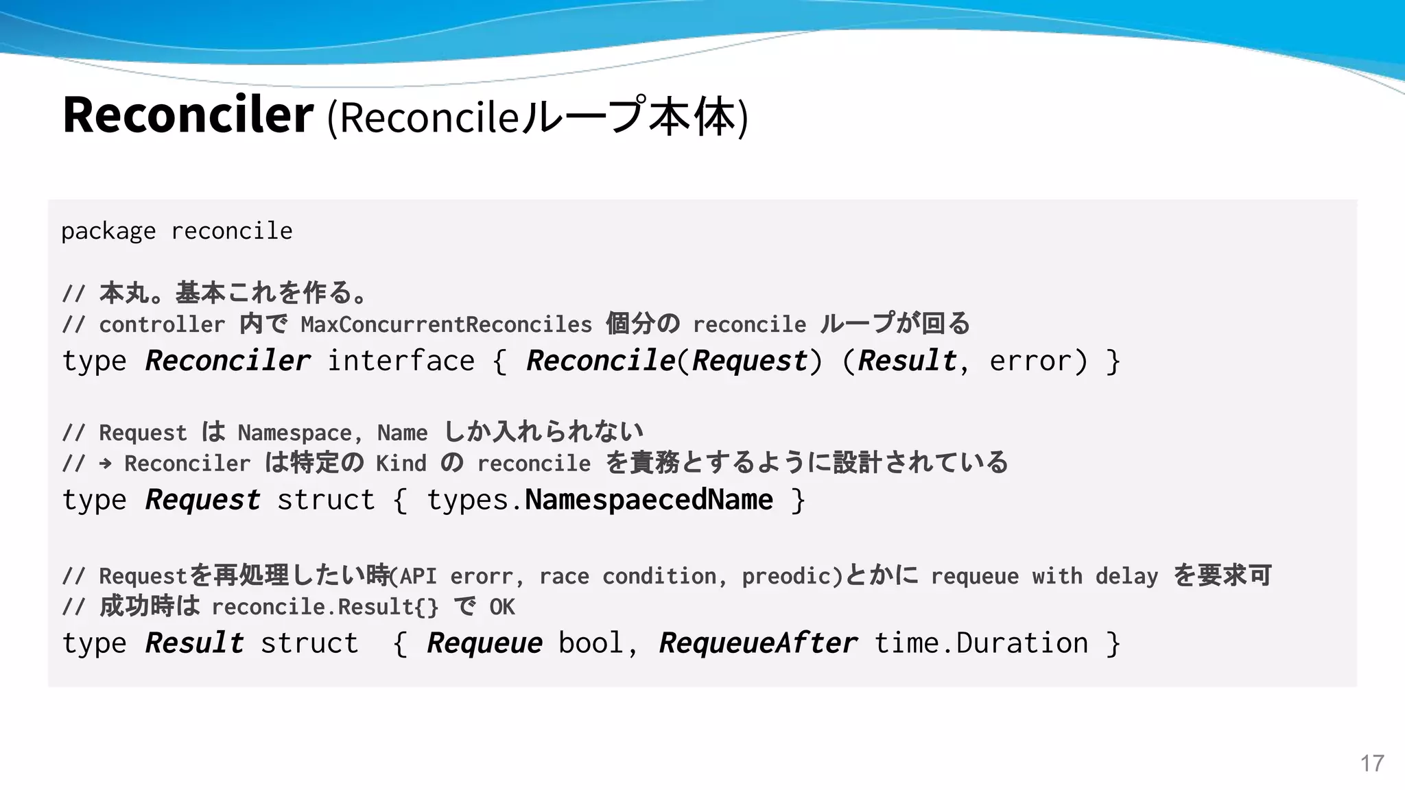 Reconciler (Reconcileループ本体)
package reconcile
// 本丸。基本これを作る。
// controller 内で MaxConcurrentReconciles 個分の reconcile ループが回る
type Reconciler interface { Reconcile(Request) (Result, error) }
// Request は Namespace, Name しか入れられない
// → Reconciler は特定の Kind の reconcile を責務とするように設計されている
type Request struct { types.NamespaecedName }
// Requestを再処理したい時(API erorr, race condition, preodic)とかに requeue with delay を要求可
// 成功時は reconcile.Result{} で OK
type Result struct { Requeue bool, RequeueAfter time.Duration }
17
 