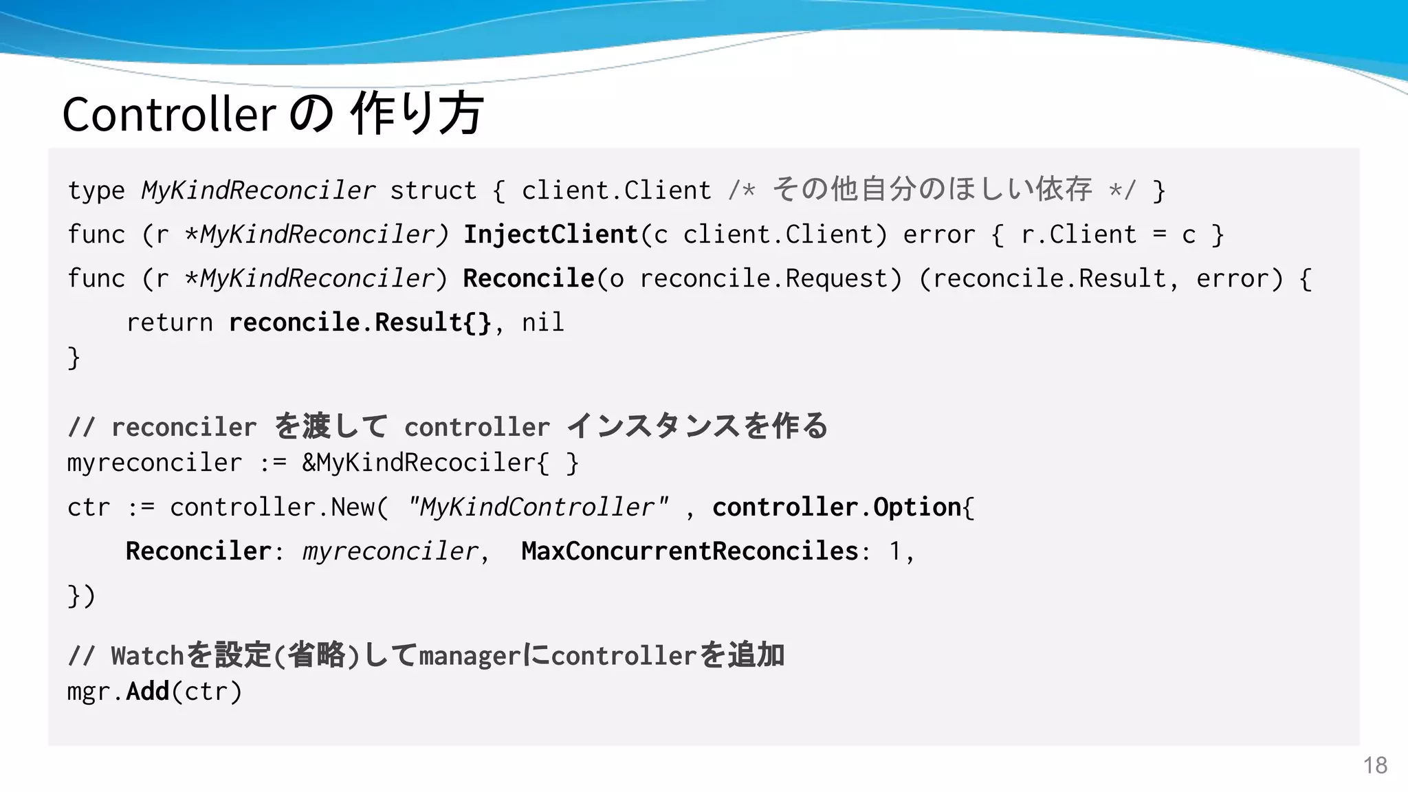 Controller の 作り方
type MyKindReconciler struct { client.Client /* その他自分のほしい依存 */ }
func (r *MyKindReconciler) InjectClient(c client.Client) error { r.Client = c }
func (r *MyKindReconciler) Reconcile(o reconcile.Request) (reconcile.Result, error) {
return reconcile.Result{}, nil
}
// reconciler を渡して controller インスタンスを作る
myreconciler := &MyKindRecociler{ }
ctr := controller.New( "MyKindController" , controller.Option{
Reconciler: myreconciler, MaxConcurrentReconciles: 1,
})
// Watchを設定(省略)してmanagerにcontrollerを追加
mgr.Add(ctr)
18
 