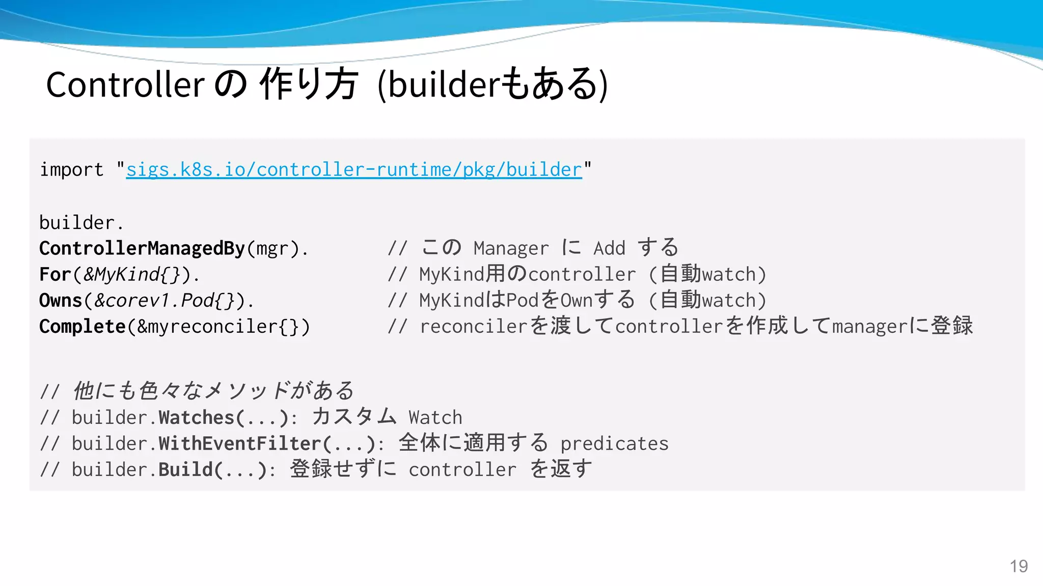 Controller の 作り方 (builderもある)
import "sigs.k8s.io/controller-runtime/pkg/builder"
builder.
ControllerManagedBy(mgr). // この Manager に Add する
For(&MyKind{}). // MyKind用のcontroller (自動watch)
Owns(&corev1.Pod{}). // MyKindはPodをOwnする (自動watch)
Complete(&myreconciler{}) // reconcilerを渡してcontrollerを作成してmanagerに登録
// 他にも色々なメソッドがある
// builder.Watches(...): カスタム Watch
// builder.WithEventFilter(...): 全体に適用する predicates
// builder.Build(...): 登録せずに controller を返す
19
 