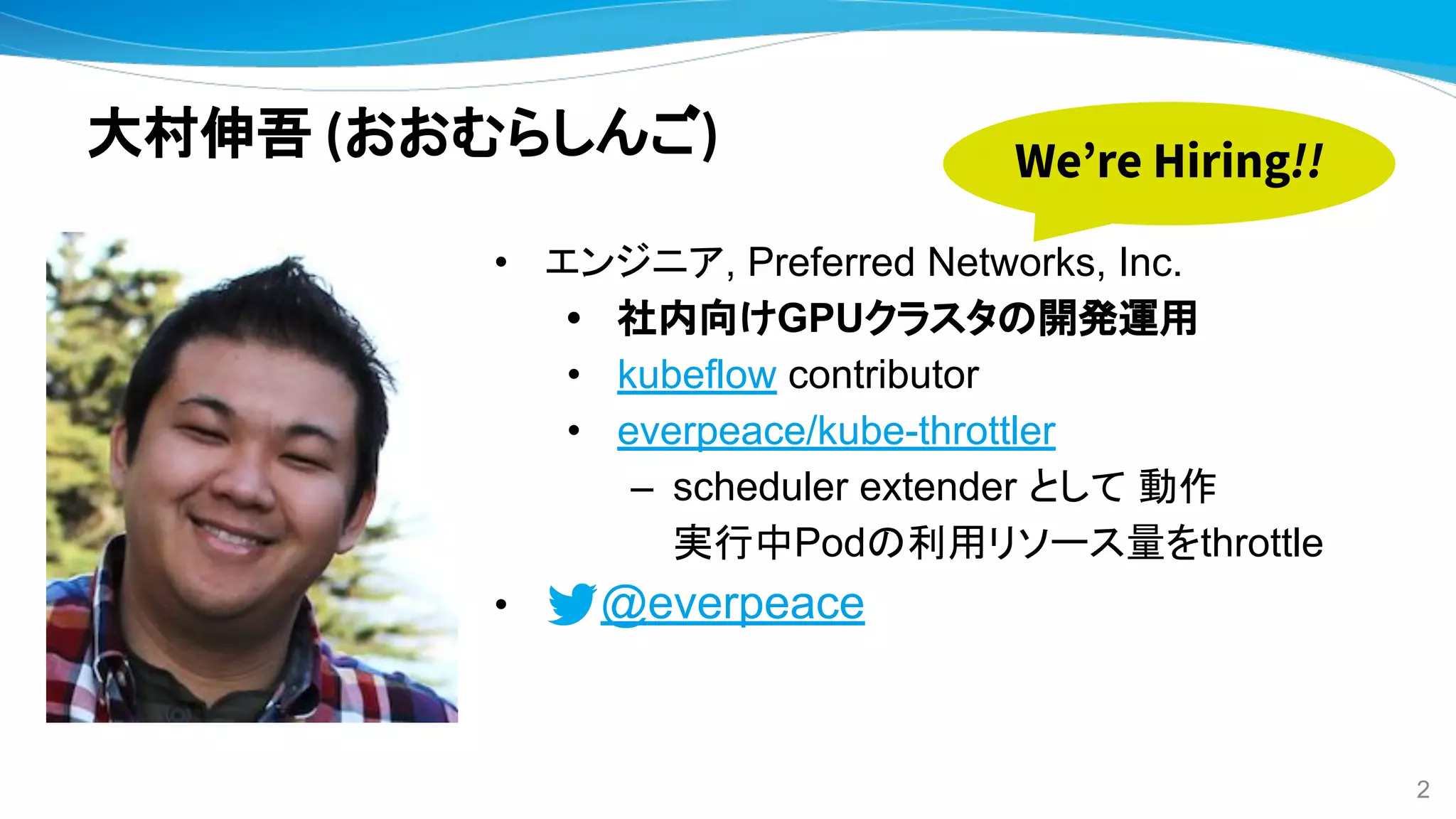 大村伸吾 (おおむらしんご)
• エンジニア, Preferred Networks, Inc.
• 社内向けGPUクラスタの開発運用
• kubeflow contributor
• everpeace/kube-throttler
– scheduler extender として 動作
実行中Podの利用リソース量をthrottle
• @everpeace
2
We’re Hiring!!
 