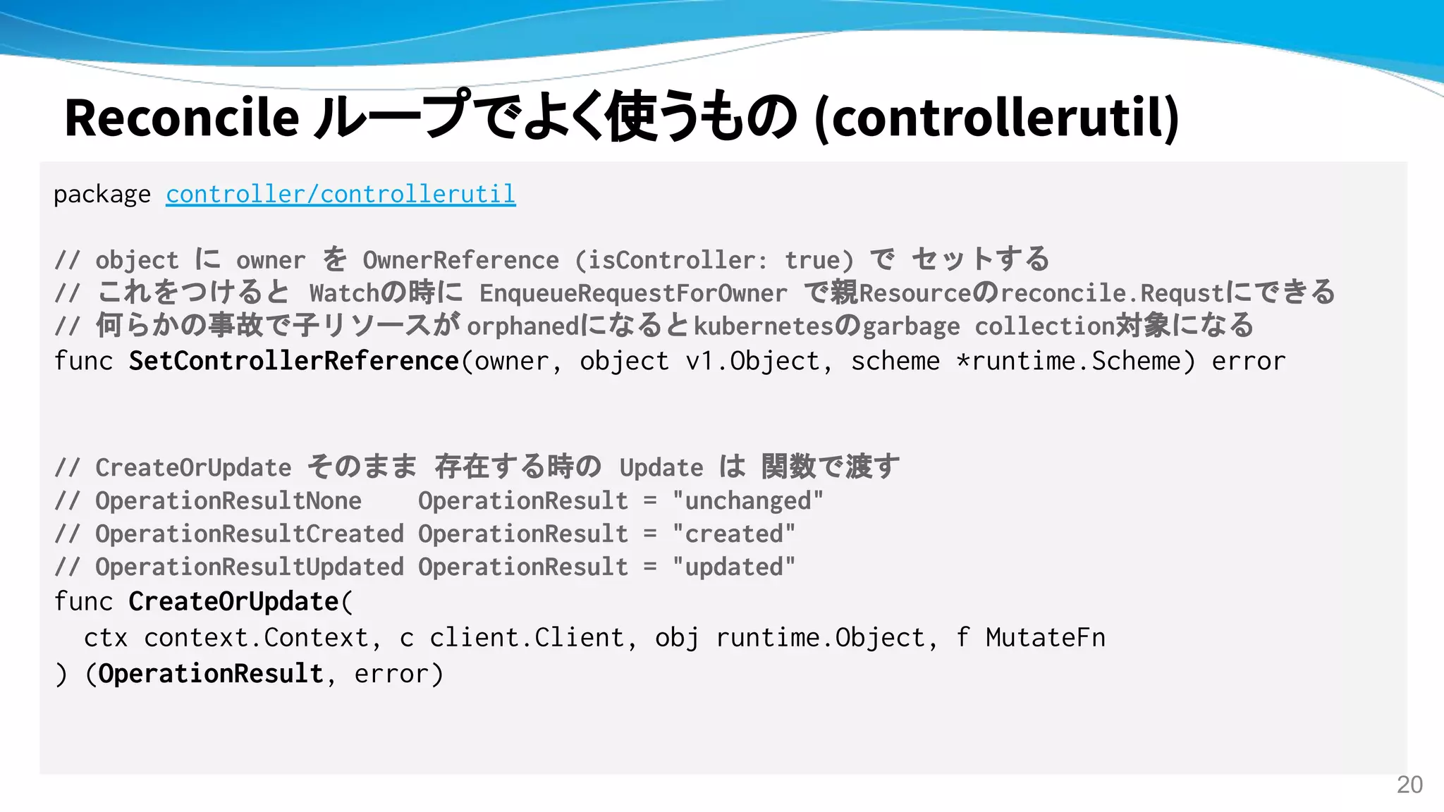 Reconcile ループでよく使うもの (controllerutil)
package controller/controllerutil
// object に owner を OwnerReference (isController: true) で セットする
// これをつけると Watchの時に EnqueueRequestForOwner で親Resourceのreconcile.Requstにできる
// 何らかの事故で子リソースが orphanedになるとkubernetesのgarbage collection対象になる
func SetControllerReference(owner, object v1.Object, scheme *runtime.Scheme) error
// CreateOrUpdate そのまま 存在する時の Update は 関数で渡す
// OperationResultNone OperationResult = "unchanged"
// OperationResultCreated OperationResult = "created"
// OperationResultUpdated OperationResult = "updated"
func CreateOrUpdate(
ctx context.Context, c client.Client, obj runtime.Object, f MutateFn
) (OperationResult, error)
20
 