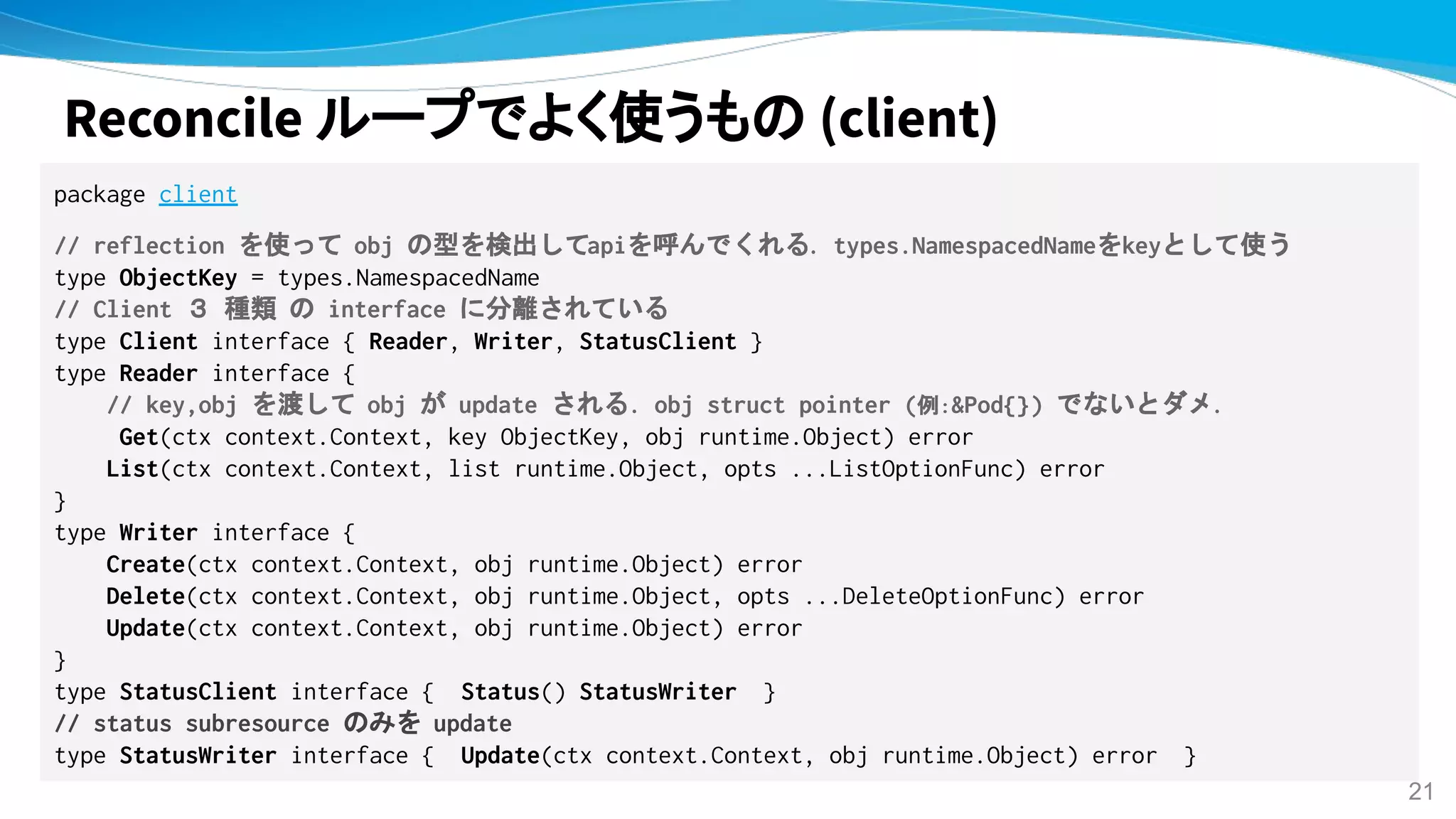 Reconcile ループでよく使うもの (client)
package client
// reflection を使って obj の型を検出してapiを呼んでくれる. types.NamespacedNameをkeyとして使う
type ObjectKey = types.NamespacedName
// Client ３ 種類 の interface に分離されている
type Client interface { Reader, Writer, StatusClient }
type Reader interface {
// key,obj を渡して obj が update される. obj struct pointer (例:&Pod{}) でないとダメ.
Get(ctx context.Context, key ObjectKey, obj runtime.Object) error
List(ctx context.Context, list runtime.Object, opts ...ListOptionFunc) error
}
type Writer interface {
Create(ctx context.Context, obj runtime.Object) error
Delete(ctx context.Context, obj runtime.Object, opts ...DeleteOptionFunc) error
Update(ctx context.Context, obj runtime.Object) error
}
type StatusClient interface { Status() StatusWriter }
// status subresource のみを update
type StatusWriter interface { Update(ctx context.Context, obj runtime.Object) error }
21
 