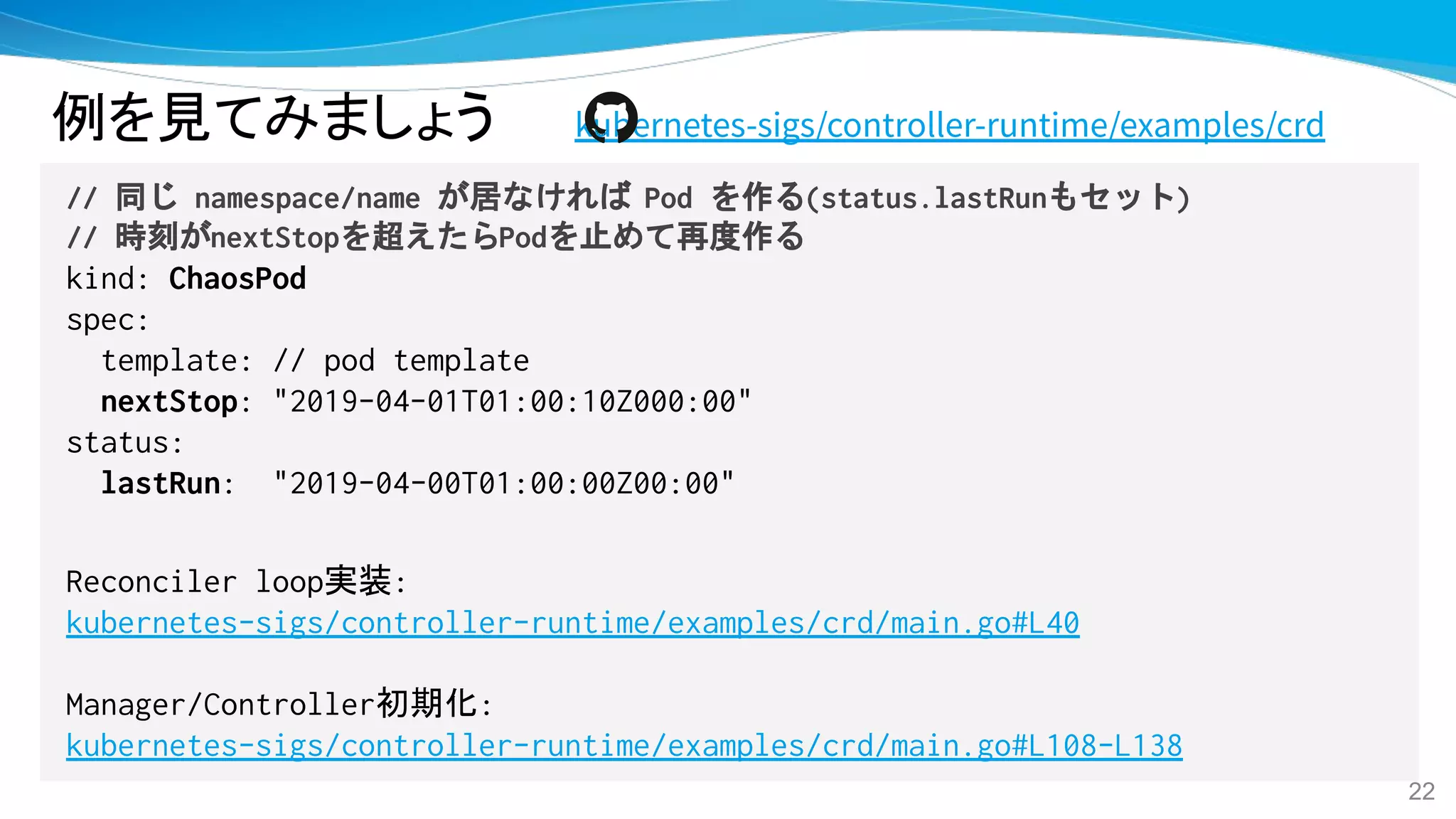 例を見てみましょう kubernetes-sigs/controller-runtime/examples/crd
// 同じ namespace/name が居なければ Pod を作る(status.lastRunもセット)
// 時刻がnextStopを超えたらPodを止めて再度作る
kind: ChaosPod
spec:
template: // pod template
nextStop: "2019-04-01T01:00:10Z000:00"
status:
lastRun: "2019-04-00T01:00:00Z00:00"
Reconciler loop実装:
kubernetes-sigs/controller-runtime/examples/crd/main.go#L40
Manager/Controller初期化:
kubernetes-sigs/controller-runtime/examples/crd/main.go#L108-L138
22
 