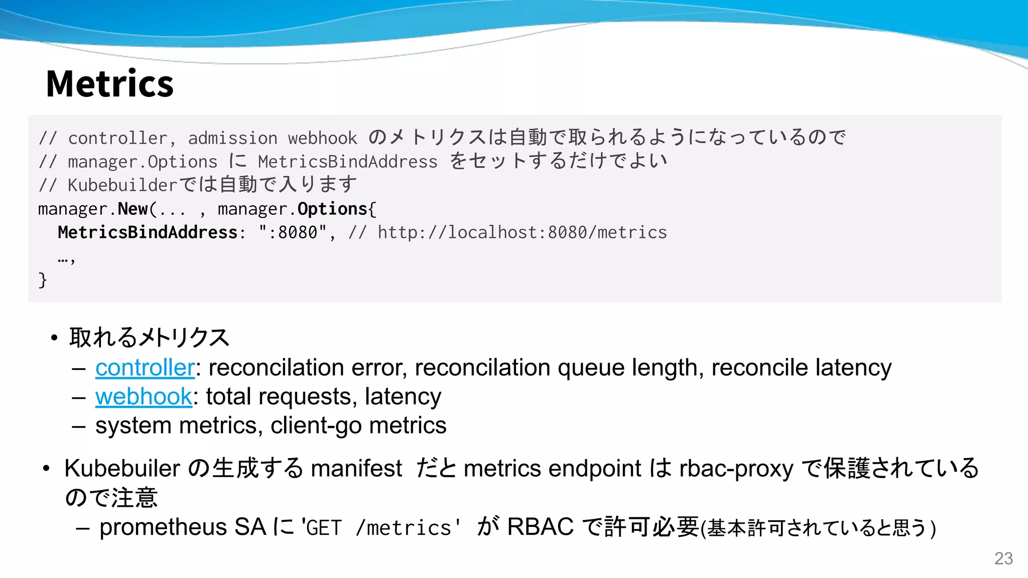 Metrics
// controller, admission webhook のメトリクスは自動で取られるようになっているので
// manager.Options に MetricsBindAddress をセットするだけでよい
// Kubebuilderでは自動で入ります
manager.New(... , manager.Options{
MetricsBindAddress: ":8080", // http://localhost:8080/metrics
…,
}
• 取れるメトリクス
– controller: reconcilation error, reconcilation queue length, reconcile latency
– webhook: total requests, latency
– system metrics, client-go metrics
• Kubebuiler の生成する manifest だと metrics endpoint は rbac-proxy で保護されている
ので注意
– prometheus SA に 'GET /metrics' が RBAC で許可必要(基本許可されていると思う )
23
 