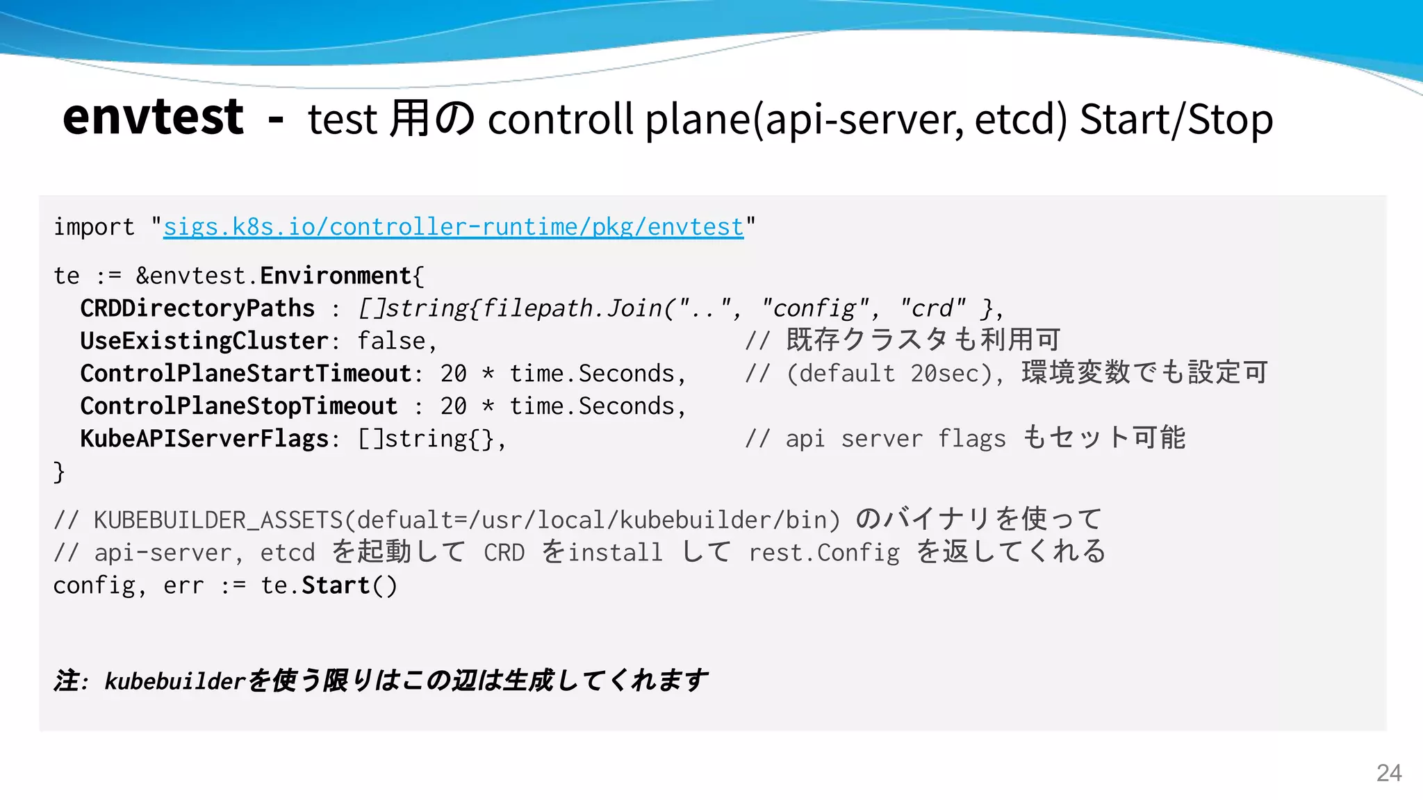 envtest - test 用の controll plane(api-server, etcd) Start/Stop
import "sigs.k8s.io/controller-runtime/pkg/envtest"
te := &envtest.Environment{
CRDDirectoryPaths : []string{filepath.Join("..", "config", "crd" },
UseExistingCluster: false, // 既存クラスタも利用可
ControlPlaneStartTimeout: 20 * time.Seconds, // (default 20sec), 環境変数でも設定可
ControlPlaneStopTimeout : 20 * time.Seconds,
KubeAPIServerFlags: []string{}, // api server flags もセット可能
}
// KUBEBUILDER_ASSETS(defualt=/usr/local/kubebuilder/bin) のバイナリを使って
// api-server, etcd を起動して CRD をinstall して rest.Config を返してくれる
config, err := te.Start()
注: kubebuilderを使う限りはこの辺は生成してくれます
24
 