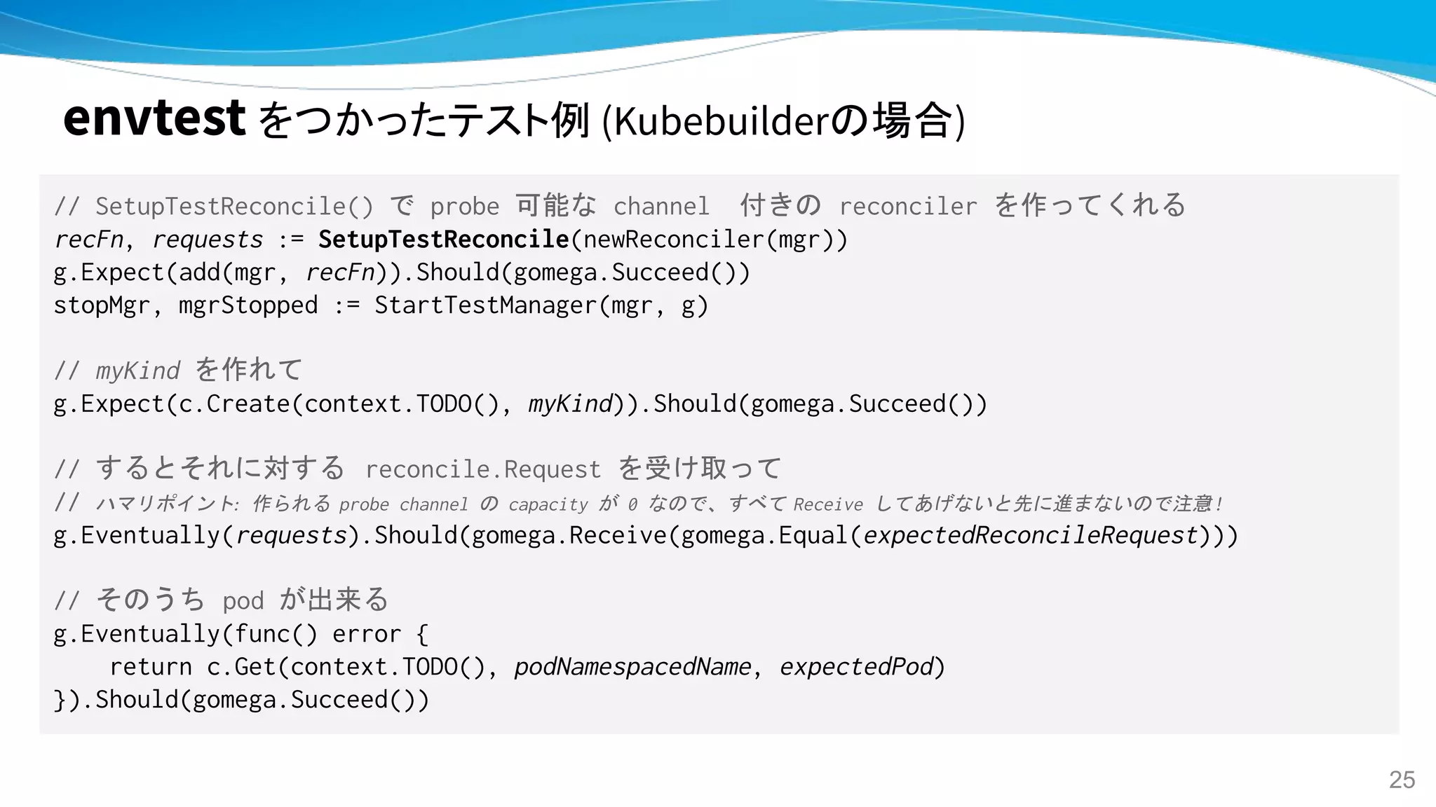 // SetupTestReconcile() で probe 可能な channel　付きの reconciler を作ってくれる
recFn, requests := SetupTestReconcile(newReconciler(mgr))
g.Expect(add(mgr, recFn)).Should(gomega.Succeed())
stopMgr, mgrStopped := StartTestManager(mgr, g)
// myKind を作れて
g.Expect(c.Create(context.TODO(), myKind)).Should(gomega.Succeed())
// するとそれに対する reconcile.Request を受け取って
// ハマリポイント: 作られる probe channel の capacity が 0 なので、すべて Receive してあげないと先に進まないので注意!!
g.Eventually(requests).Should(gomega.Receive(gomega.Equal(expectedReconcileRequest)))
// そのうち pod が出来る
g.Eventually(func() error {
return c.Get(context.TODO(), podNamespacedName, expectedPod)
}).Should(gomega.Succeed())
envtest をつかったテスト例 (Kubebuilderの場合)
25
 