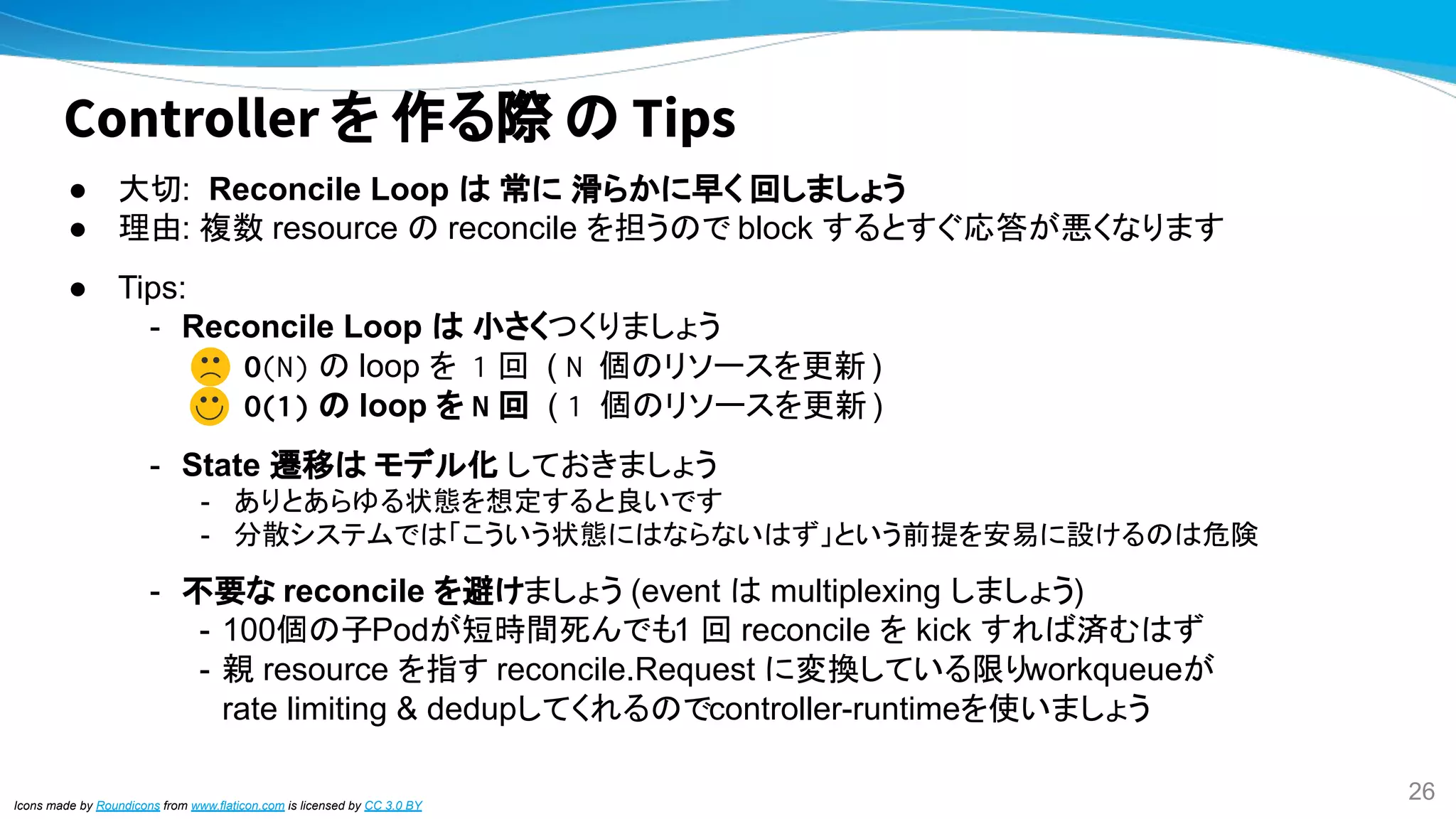 Controller を 作る際 の Tips
● 大切: Reconcile Loop は 常に 滑らかに早く 回しましょう
● 理由: 複数 resource の reconcile を担うので block するとすぐ応答が悪くなります
● Tips:
- Reconcile Loop は 小さくつくりましょう
O(N) の loop を 1 回 ( N 個のリソースを更新 )
O(1) の loop を N 回 ( 1 個のリソースを更新 )
- State 遷移は モデル化 しておきましょう
- ありとあらゆる状態を想定すると良いです
- 分散システムでは「こういう状態にはならないはず」という前提を安易に設けるのは危険
- 不要な reconcile を避けましょう (event は multiplexing しましょう)
- 100個の子Podが短時間死んでも1 回 reconcile を kick すれば済むはず
- 親 resource を指す reconcile.Request に変換している限りworkqueueが
rate limiting & dedupしてくれるのでcontroller-runtimeを使いましょう
Icons made by Roundicons from www.flaticon.com is licensed by CC 3.0 BY
26
 