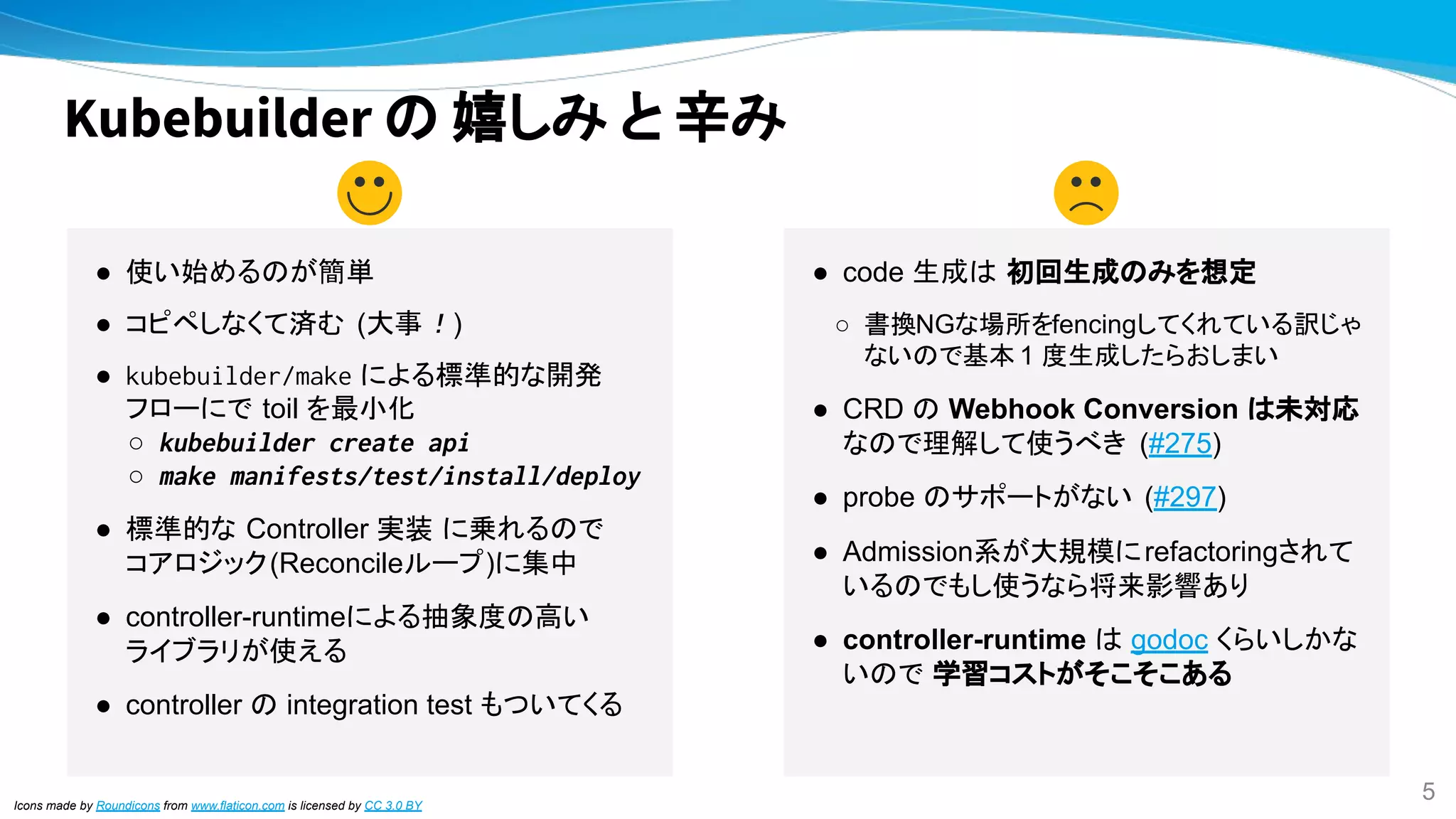 Kubebuilder の 嬉しみ と 辛み
Icons made by Roundicons from www.flaticon.com is licensed by CC 3.0 BY
● 使い始めるのが簡単
● コピペしなくて済む (大事！)
● kubebuilder/make による標準的な開発
フローにで toil を最小化
○ kubebuilder create api
○ make manifests/test/install/deploy
● 標準的な Controller 実装 に乗れるので
コアロジック(Reconcileループ)に集中
● controller-runtimeによる抽象度の高い
ライブラリが使える
● controller の integration test もついてくる
● code 生成は 初回生成のみを想定
○ 書換NGな場所をfencingしてくれている訳じゃ
ないので基本 1 度生成したらおしまい
● CRD の Webhook Conversion は未対応
なので理解して使うべき (#275)
● probe のサポートがない (#297)
● Admission系が大規模にrefactoringされて
いるのでもし使うなら将来影響あり
● controller-runtime は godoc くらいしかな
いので 学習コストがそこそこある
5
 