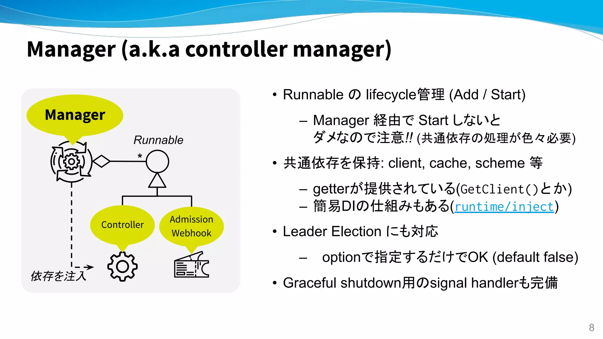 Manager (a.k.a controller manager)
• Runnable の lifecycle管理 (Add / Start)
– Manager 経由で Start しないと
ダメなので注意!! (共通依存の処理が色々必要)
• 共通依存を保持: client, cache, scheme 等
– getterが提供されている(GetClient()とか)
– 簡易DIの仕組みもある(runtime/inject)
• Leader Election にも対応
– optionで指定するだけでOK (default false)
• Graceful shutdown用のsignal handlerも完備
Controller
Admission
Webhook
Manager
Runnable
*
依存を注入
8
 