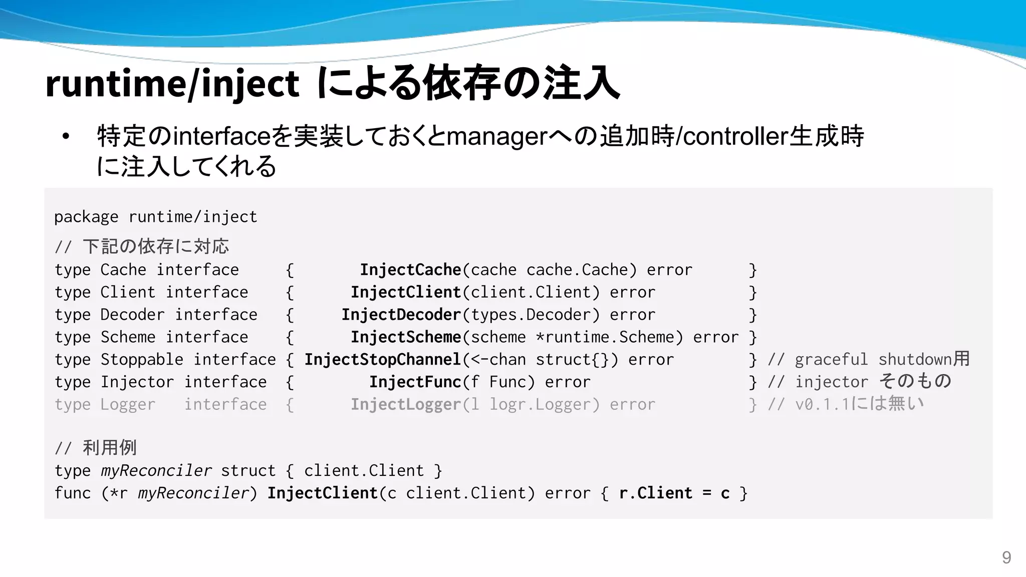 runtime/inject による依存の注入
• 特定のinterfaceを実装しておくとmanagerへの追加時/controller生成時
に注入してくれる
package runtime/inject
// 下記の依存に対応
type Cache interface { InjectCache(cache cache.Cache) error }
type Client interface { InjectClient(client.Client) error }
type Decoder interface { InjectDecoder(types.Decoder) error }
type Scheme interface { InjectScheme(scheme *runtime.Scheme) error }
type Stoppable interface { InjectStopChannel(<-chan struct{}) error } // graceful shutdown用
type Injector interface { InjectFunc(f Func) error } // injector そのもの
type Logger interface { InjectLogger(l logr.Logger) error } // v0.1.1には無い
// 利用例
type myReconciler struct { client.Client }
func (*r myReconciler) InjectClient(c client.Client) error { r.Client = c }
9
 