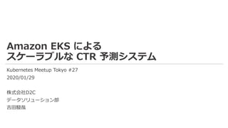 Amazon EKS による
スケーラブルな CTR 予測システム
Kubernetes Meetup Tokyo #27
2020/01/29
株式会社D2C
データソリューション部
吉⽥駿哉
 