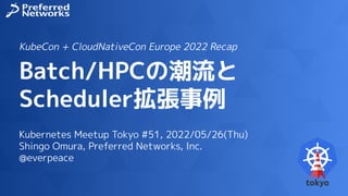 Batch/HPCの潮流と
Scheduler拡張事例
Kubernetes Meetup Tokyo #51, 2022/05/26(Thu)
Shingo Omura, Preferred Networks, Inc.
@everpeace
KubeCon + CloudNativeCon Europe 2022 Recap
 