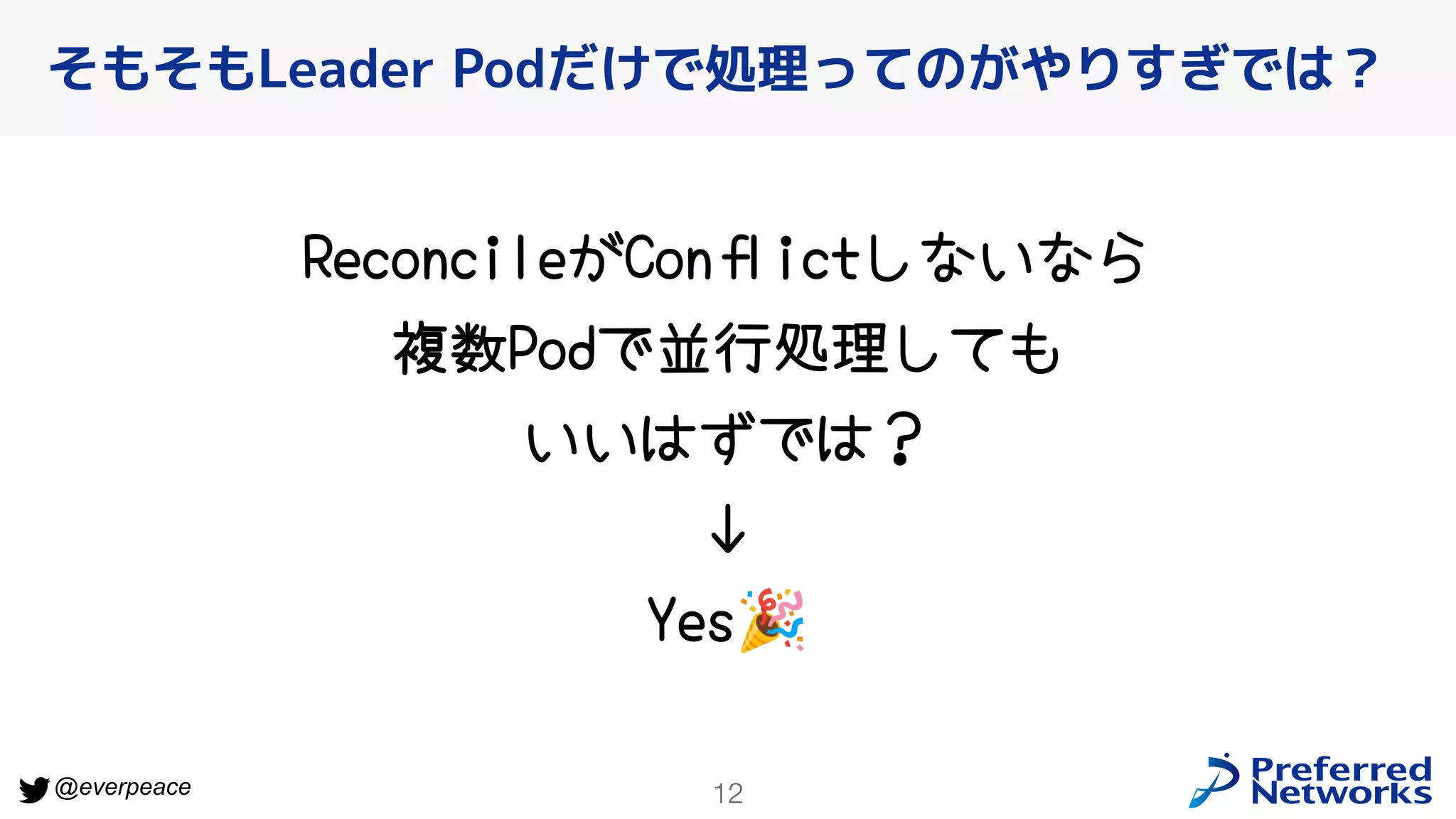 12
@everpeace
ReconcileがConﬂictしないなら
複数Podで並行処理しても
いいはずでは？
↓
Yes🎉
そもそもLeader Podだけで処理ってのがやりすぎでは？
 