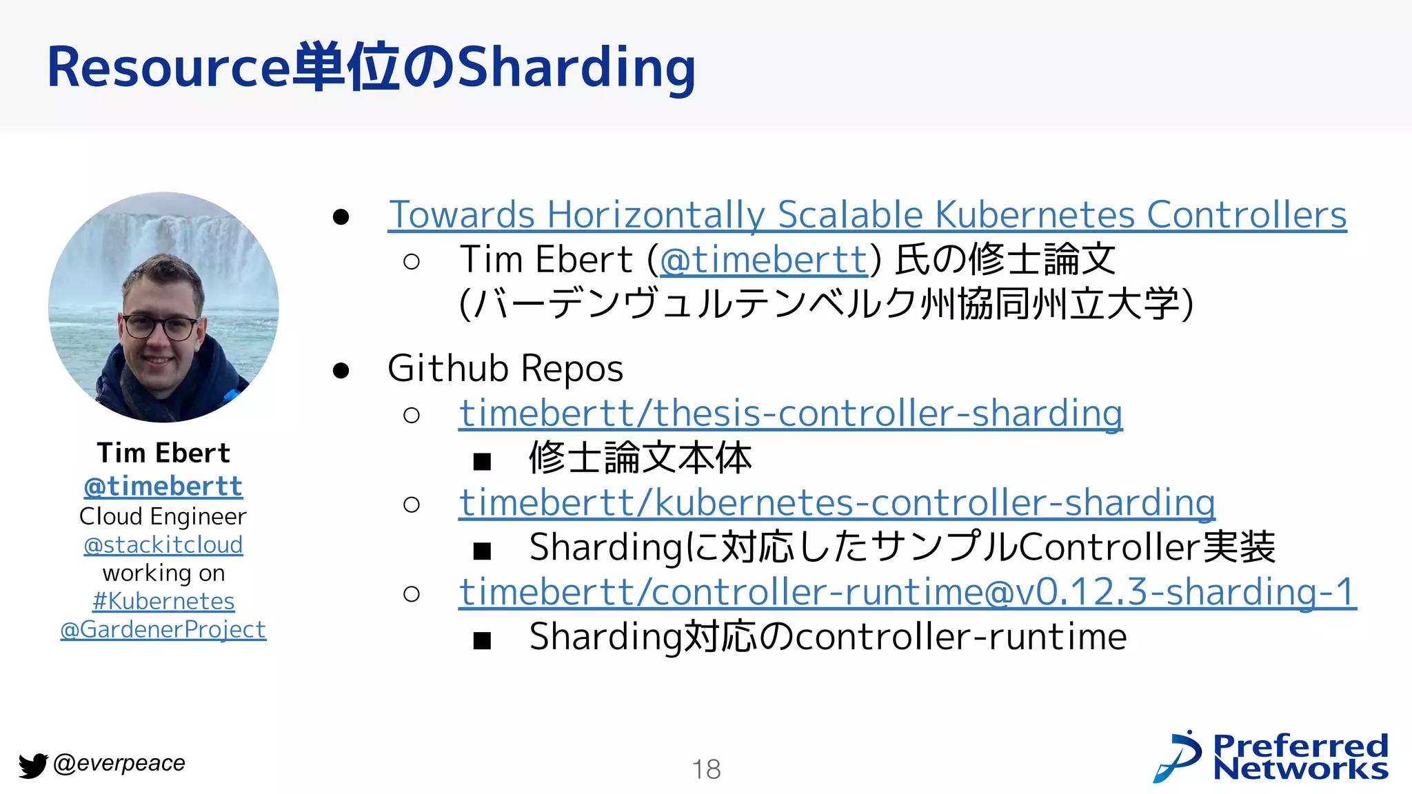 18
@everpeace
Resource単位のSharding
● Towards Horizontally Scalable Kubernetes Controllers
○ Tim Ebert (@timebertt) 氏の修士論文
(バーデンヴュルテンベルク州協同州立大学)
● Github Repos
○ timebertt/thesis-controller-sharding
■ 修士論文本体
○ timebertt/kubernetes-controller-sharding
■ Shardingに対応したサンプルController実装
○ timebertt/controller-runtime@v0.12.3-sharding-1
■ Sharding対応のcontroller-runtime
Tim Ebert
@timebertt
Cloud Engineer
@stackitcloud
working on
#Kubernetes
@GardenerProject
 