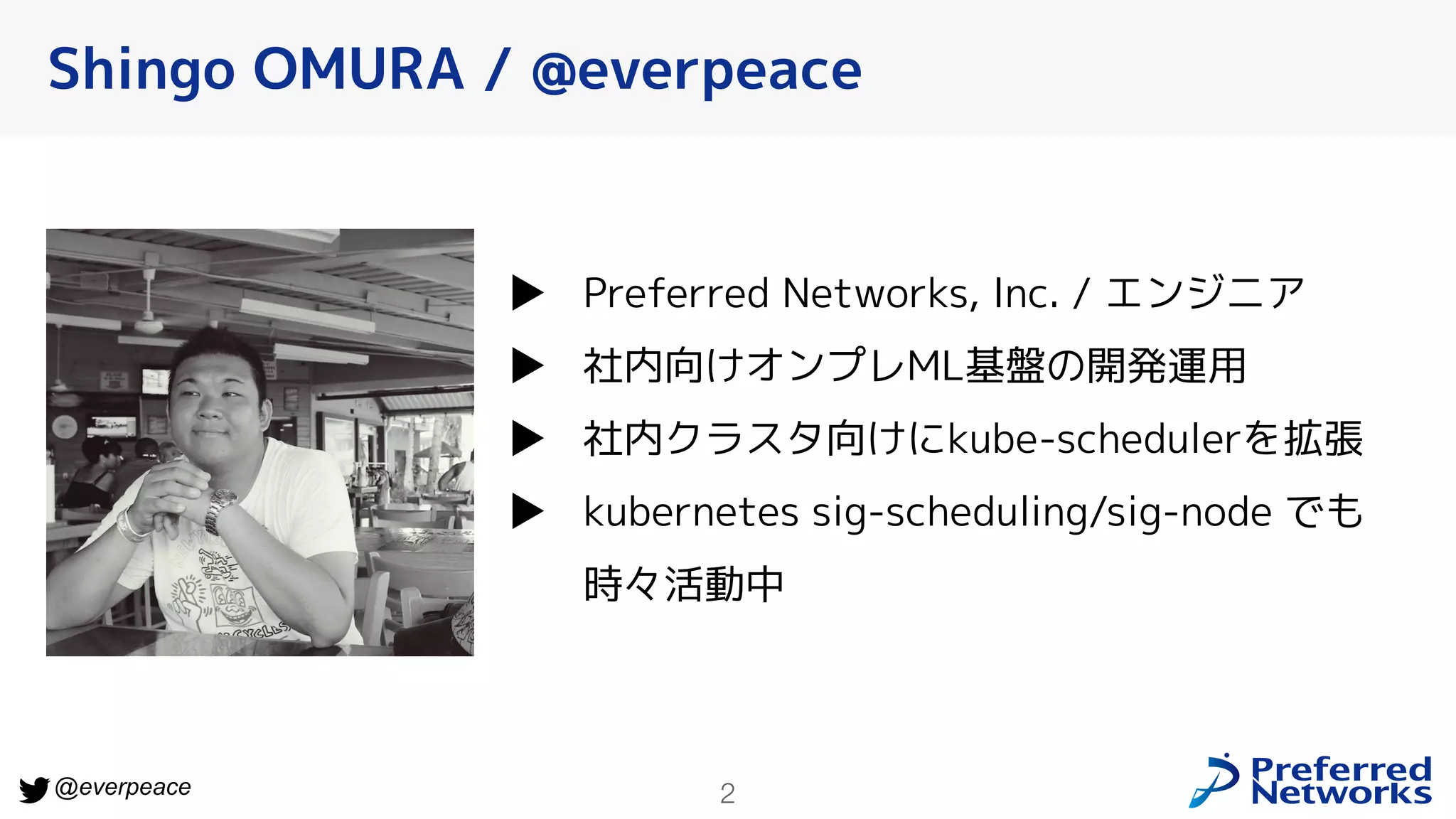 2
@everpeace
▶ Preferred Networks, Inc. / エンジニア
▶ 社内向けオンプレML基盤の開発運用
▶ 社内クラスタ向けにkube-schedulerを拡張
▶ kubernetes sig-scheduling/sig-node でも
時々活動中
Shingo OMURA / @everpeace
 