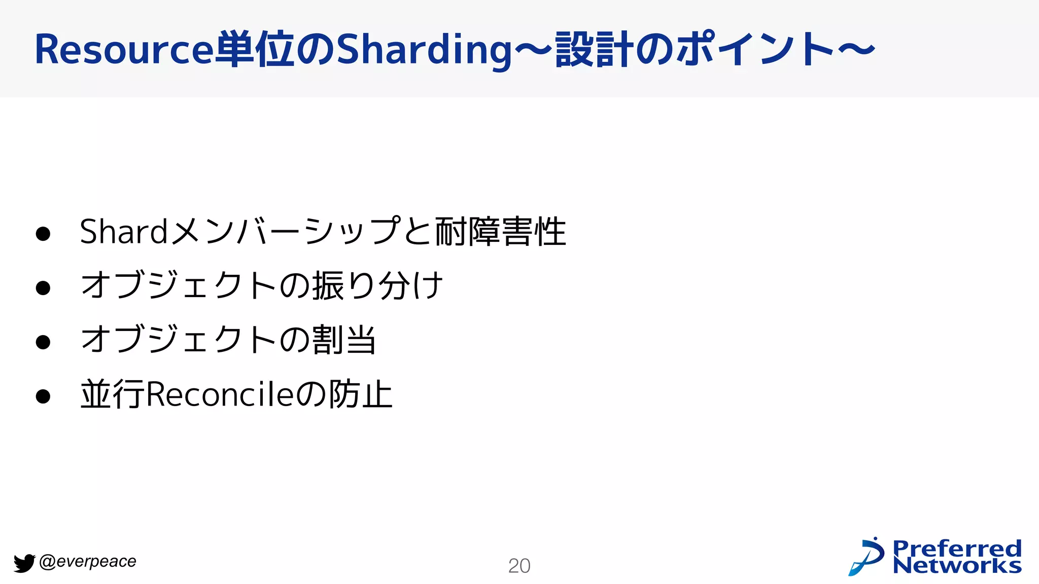 20
@everpeace
● Shardメンバーシップと耐障害性
● オブジェクトの振り分け
● オブジェクトの割当
● 並行Reconcileの防止
Resource単位のSharding〜設計のポイント〜
 