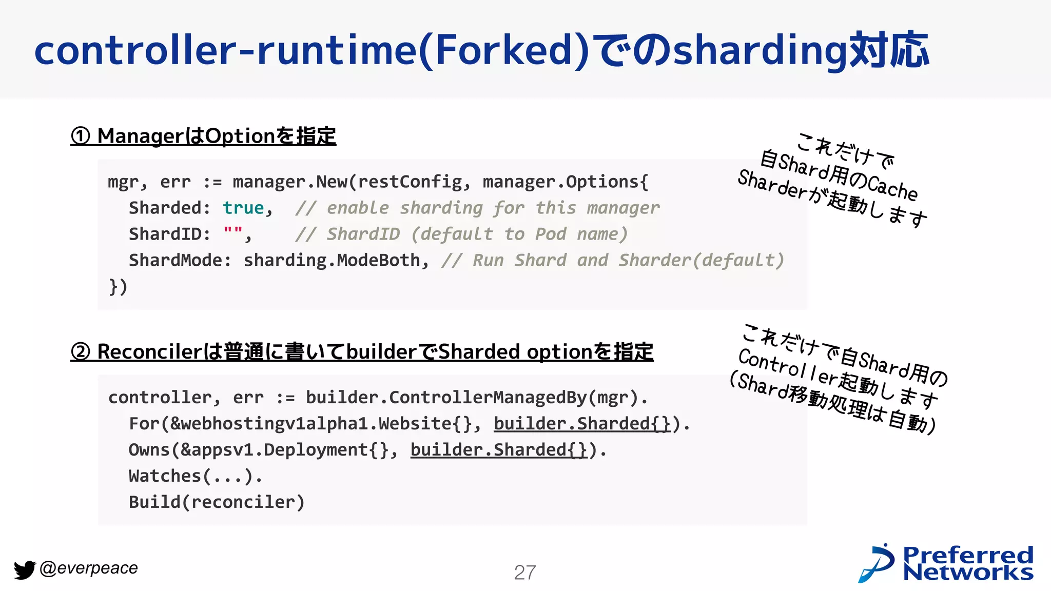 27
@everpeace
controller-runtime(Forked)でのsharding対応
mgr, err := manager.New(restConfig, manager.Options{
Sharded: true, // enable sharding for this manager
ShardID: "", // ShardID (default to Pod name)
ShardMode: sharding.ModeBoth, // Run Shard and Sharder(default)
})
① ManagerはOptionを指定
controller, err := builder.ControllerManagedBy(mgr).
For(&webhostingv1alpha1.Website{}, builder.Sharded{}).
Owns(&appsv1.Deployment{}, builder.Sharded{}).
Watches(...).
Build(reconciler)
② Reconcilerは普通に書いてbuilderでSharded optionを指定
これだけで
自Shard用のCache
Sharderが起動します
これだけで自Shard用の
Controller起動します
(Shard移動処理は自動)
 