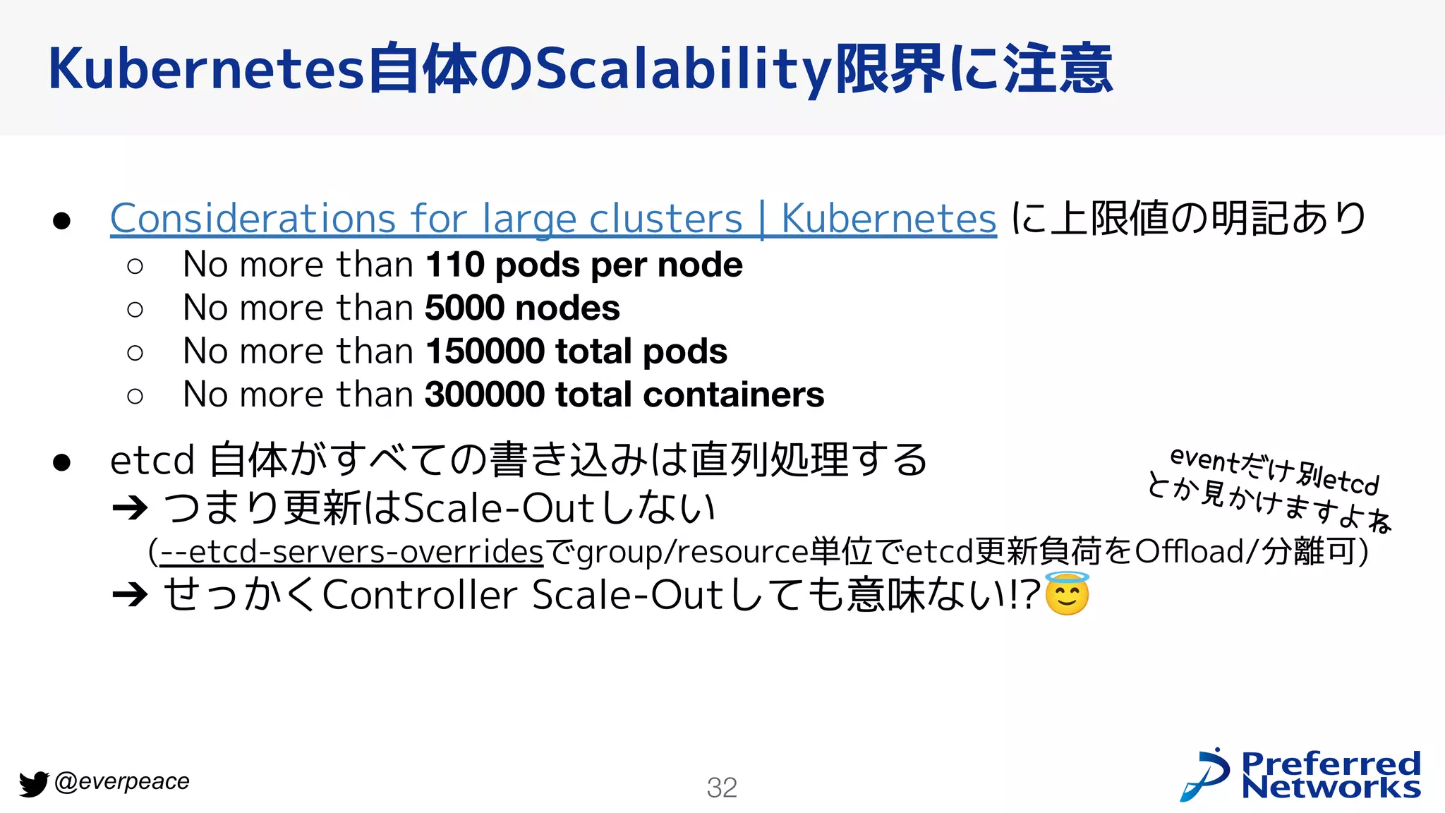 32
@everpeace
Kubernetes自体のScalability限界に注意
● Considerations for large clusters | Kubernetes に上限値の明記あり
○ No more than 110 pods per node
○ No more than 5000 nodes
○ No more than 150000 total pods
○ No more than 300000 total containers
● etcd 自体がすべての書き込みは直列処理する
➔ つまり更新はScale-Outしない
(--etcd-servers-overridesでgroup/resource単位でetcd更新負荷をOﬄoad/分離可)
➔ せっかくController Scale-Outしても意味ない!?😇
eventだけ別etcd
とか見かけますよね
 