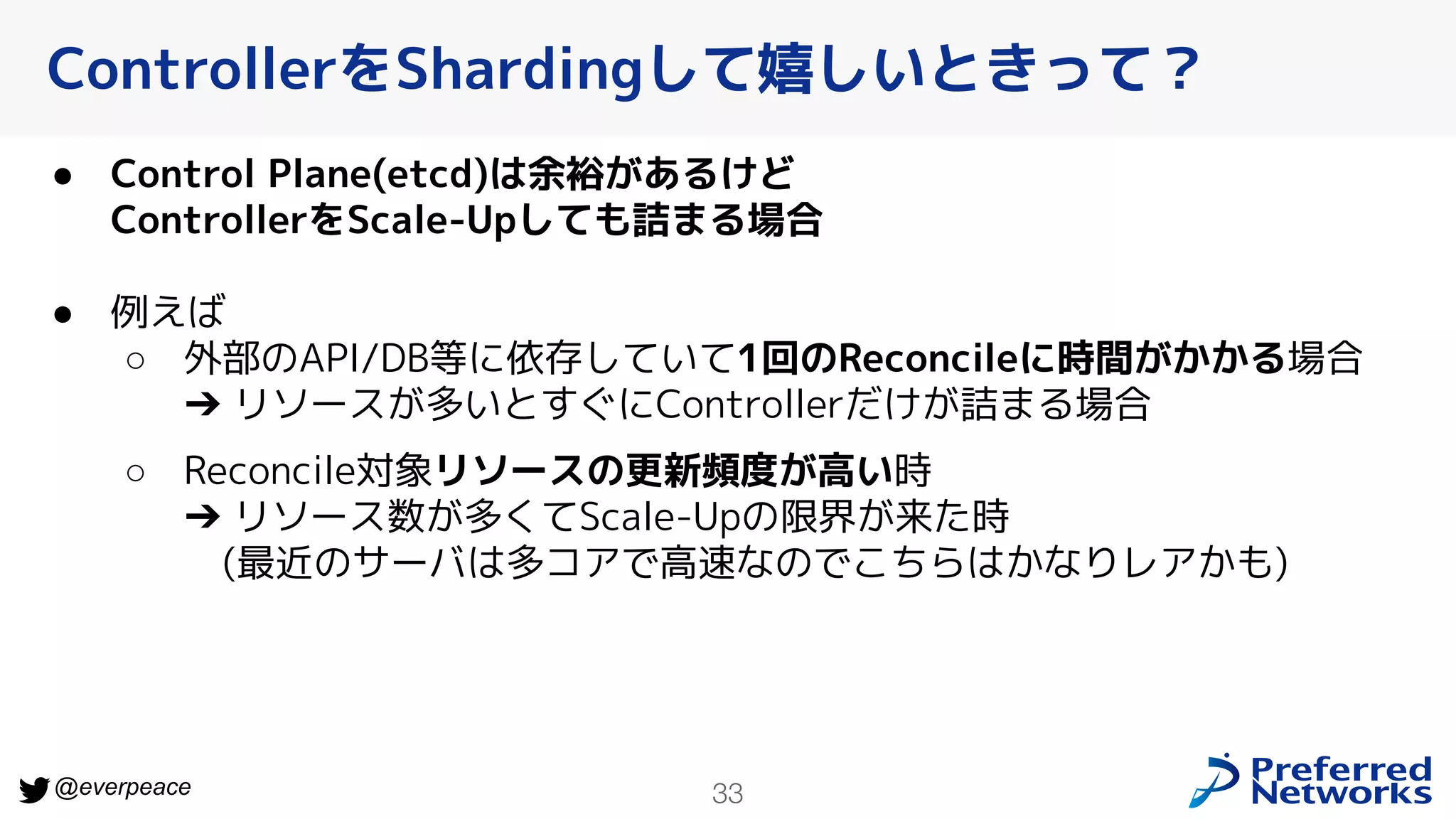 33
@everpeace
ControllerをShardingして嬉しいときって？
● Control Plane(etcd)は余裕があるけど
ControllerをScale-Upしても詰まる場合
● 例えば
○ 外部のAPI/DB等に依存していて1回のReconcileに時間がかかる場合
➔ リソースが多いとすぐにControllerだけが詰まる場合
○ Reconcile対象リソースの更新頻度が高い時
➔ リソース数が多くてScale-Upの限界が来た時
(最近のサーバは多コアで高速なのでこちらはかなりレアかも)
 