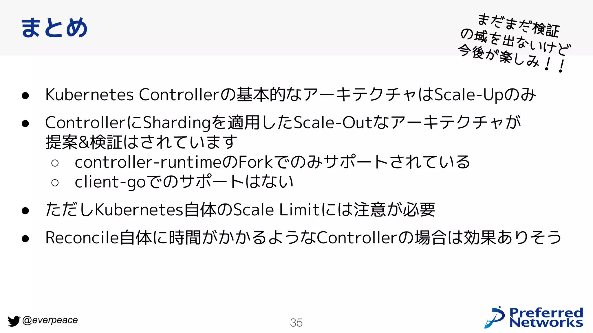 35
@everpeace
● Kubernetes Controllerの基本的なアーキテクチャはScale-Upのみ
● ControllerにShardingを適用したScale-Outなアーキテクチャが
提案&検証はされています
○ controller-runtimeのForkでのみサポートされている
○ client-goでのサポートはない
● ただしKubernetes自体のScale Limitには注意が必要
● Reconcile自体に時間がかかるようなControllerの場合は効果ありそう
まとめ
まだまだ検証
の域を出ないけど
今後が楽しみ！！
 