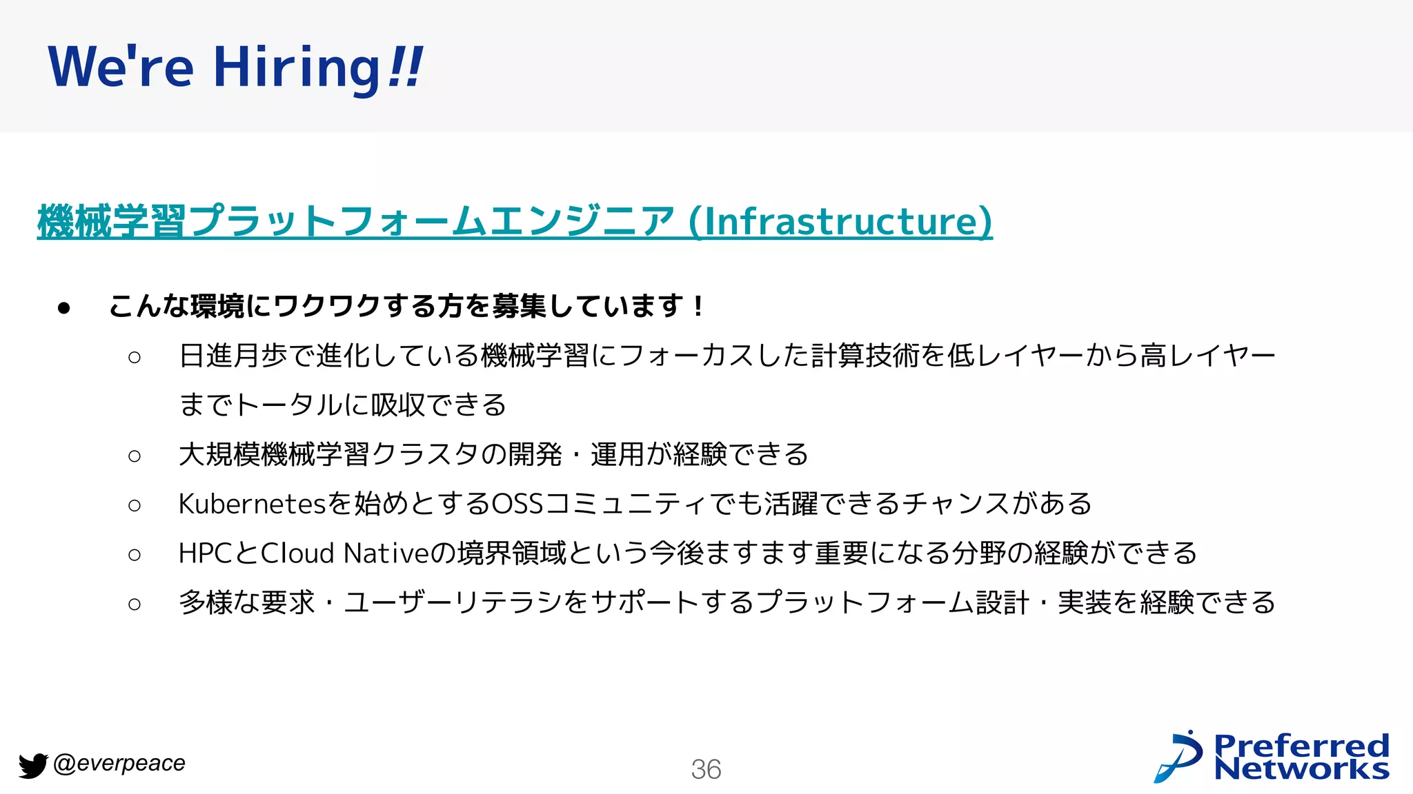 36
@everpeace
We're Hiring!!
機械学習プラットフォームエンジニア (Infrastructure)
● こんな環境にワクワクする方を募集しています！
○ 日進月歩で進化している機械学習にフォーカスした計算技術を低レイヤーから高レイヤー
までトータルに吸収できる
○ 大規模機械学習クラスタの開発・運用が経験できる
○ Kubernetesを始めとするOSSコミュニティでも活躍できるチャンスがある
○ HPCとCloud Nativeの境界領域という今後ますます重要になる分野の経験ができる
○ 多様な要求・ユーザーリテラシをサポートするプラットフォーム設計・実装を経験できる
 