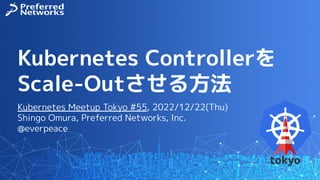 Kubernetes Controllerを
Scale-Outさせる方法
Kubernetes Meetup Tokyo #55, 2022/12/22(Thu)
Shingo Omura, Preferred Networks, Inc.
@everpeace
 