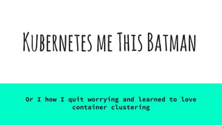 KubernetesmeThisBatman
Or I how I quit worrying and learned to love
container clustering
 