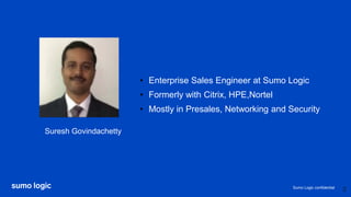 Sumo Logic confidential
Suresh Govindachetty
• Enterprise Sales Engineer at Sumo Logic
• Formerly with Citrix, HPE,Nortel
• Mostly in Presales, Networking and Security
3
 