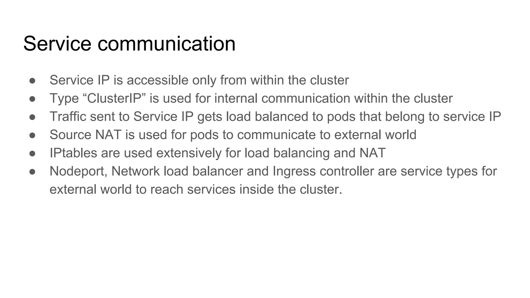 Service communication
● Service IP is accessible only from within the cluster
● Type “ClusterIP” is used for internal communication within the cluster
● Traffic sent to Service IP gets load balanced to pods that belong to service IP
● Source NAT is used for pods to communicate to external world
● IPtables are used extensively for load balancing and NAT
● Nodeport, Network load balancer and Ingress controller are service types for
external world to reach services inside the cluster.
 